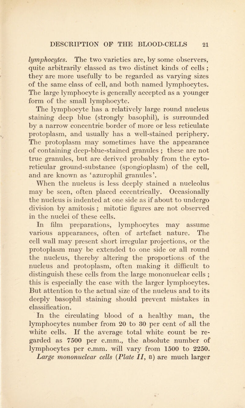 lymphocytes. The two varieties are, by some observers, quite arbitrarily classed as two distinct kinds of cells ; they are more usefully to be regarded as varying sizes of the same class of cell, and both named lymphocytes. The large lymphocyte is generally accepted as a younger form of the small lymphocyte. The lymphocyte has a relatively large round nucleus staining deep blue (strongly basophil), is surrounded by a narrow concentric border of more or less reticulate protoplasm, and usually has a well-stained periphery. The protoplasm may sometimes have the appearance of containing deep-blue-stained granules ; these are not true granules, but are derived probably from the cyto- reticular ground-substance (spongioplasm) of the cell, and are known as ‘azurophil granules’. When the nucleus is less deeply stained a nucleolus may be seen, often placed eccentrically. Occasionally the nucleus is indented at one side as if about to undergo division by amitosis ; mitotic figures are not observed in the nuclei of these cells. In film preparations, lymphocytes may assume various appearances, often of artefact nature. The cell wall may present short irregular projections, or the protoplasm may be extended to one side or all round the nucleus, thereby altering the proportions of the nucleus and protoplasm, often making it difficult to distinguish these cells from the large mononuclear cells ; this is especially the case with the larger lymphocytes. But attention to the actual size of the nucleus and to its deeply basophil staining should prevent mistakes in classification. In the circulating blood of a healthy man, the lymphocytes number from 20 to 30 per cent of all the white cells. If the average total white count be re¬ garded as 7500 per c.mm., the absolute number of lymphocytes per c.mm. will vary from 1500 to 2250. Large mononuclear cells (Plate II, b) are much larger
