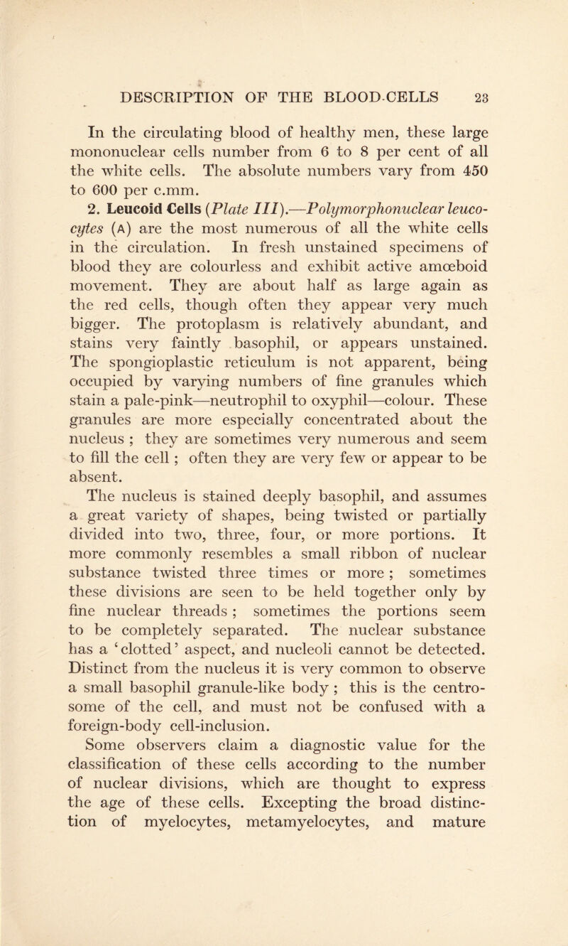 In the circulating blood of healthy men, these large mononuclear cells number from 6 to 8 per cent of all the white cells. The absolute numbers vary from 450 to 600 per c.mm. 2. Leucoid Cells (Plate III).—Polymorphonuclear leuco¬ cytes (a) are the most numerous of all the white cells in the circulation. In fresh unstained specimens of blood they are colourless and exhibit active amoeboid movement. They are about half as large again as the red cells, though often they appear very much bigger. The protoplasm is relatively abundant, and stains very faintly basophil, or appears unstained. The spongioplastic reticulum is not apparent, being occupied by varying numbers of fine granules which stain a pale-pink—neutrophil to oxyphil—colour. These granules are more especially concentrated about the nucleus ; they are sometimes very numerous and seem to fill the cell ; often they are very few or appear to be absent. The nucleus is stained deeply basophil, and assumes a great variety of shapes, being twisted or partially divided into two, three, four, or more portions. It more commonly resembles a small ribbon of nuclear substance twisted three times or more; sometimes these divisions are seen to be held together only by fine nuclear threads ; sometimes the portions seem to be completely separated. The nuclear substance has a ‘clotted’ aspect, and nucleoli cannot be detected. Distinct from the nucleus it is very common to observe a small basophil granule-like body ; this is the centro- some of the cell, and must not be confused with a foreign-body cell-inclusion. Some observers claim a diagnostic value for the classification of these cells according to the number of nuclear divisions, which are thought to express the age of these cells. Excepting the broad distinc¬ tion of myelocytes, metamyelocytes, and mature