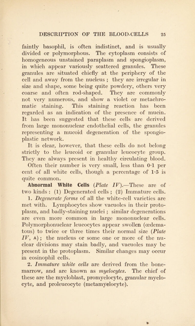 faintly basophil, is often indistinct, and is usually divided or polymorphous. The cytoplasm consists of homogeneous unstained paraplasm and spongioplasm, in which appear variously scattered granules. These granules are situated chiefly at the periphery of the cell and awray from the nucleus ; they are irregular in size and shape, some being quite powdery, others very coarse and often rod-shaped. They are commonly not very numerous, and show a violet or metachro- matic staining. This staining reaction has been regarded as an indication of the presence of mucin. It has been suggested that these cells are derived from large mononuclear endothelial cells, the granules representing a mucoid degeneration of the spongio- plastic network. It is clear, however, that these cells do not belong strictly to the leucoid or granular leucocyte group. They are always present in healthy circulating blood. Often their number is very small, less than 0-1 per cent of all white cells, though a percentage of 1*5 is quite common. Abnormal White Cells (Plate IV).—These are of two kinds : (1) Degenerated cells ; (2) Immature cells. 1. Degenerate forms of all the white-cell varieties are met with. Lymphocytes show vacuoles in their proto¬ plasm, and badly-staining nuclei ; similar degenerations are even more common in large mononuclear cells. Polymorphonuclear leucocytes appear swollen (cedema- tous) to twice or three times their normal size (Plate IV, a) ; the nucleus or some one or more of the nu¬ clear divisions may stain badly, and vacuoles may be present in the protoplasm. Similar changes may occur in eosinophil cells. 2. Immature white cells are derived from the bone- marrow, and are known as myelocytes. The chief of these are the myeloblast, promyelocyte, granular myelo¬ cyte, and proleucocyte (metamyelocyte).