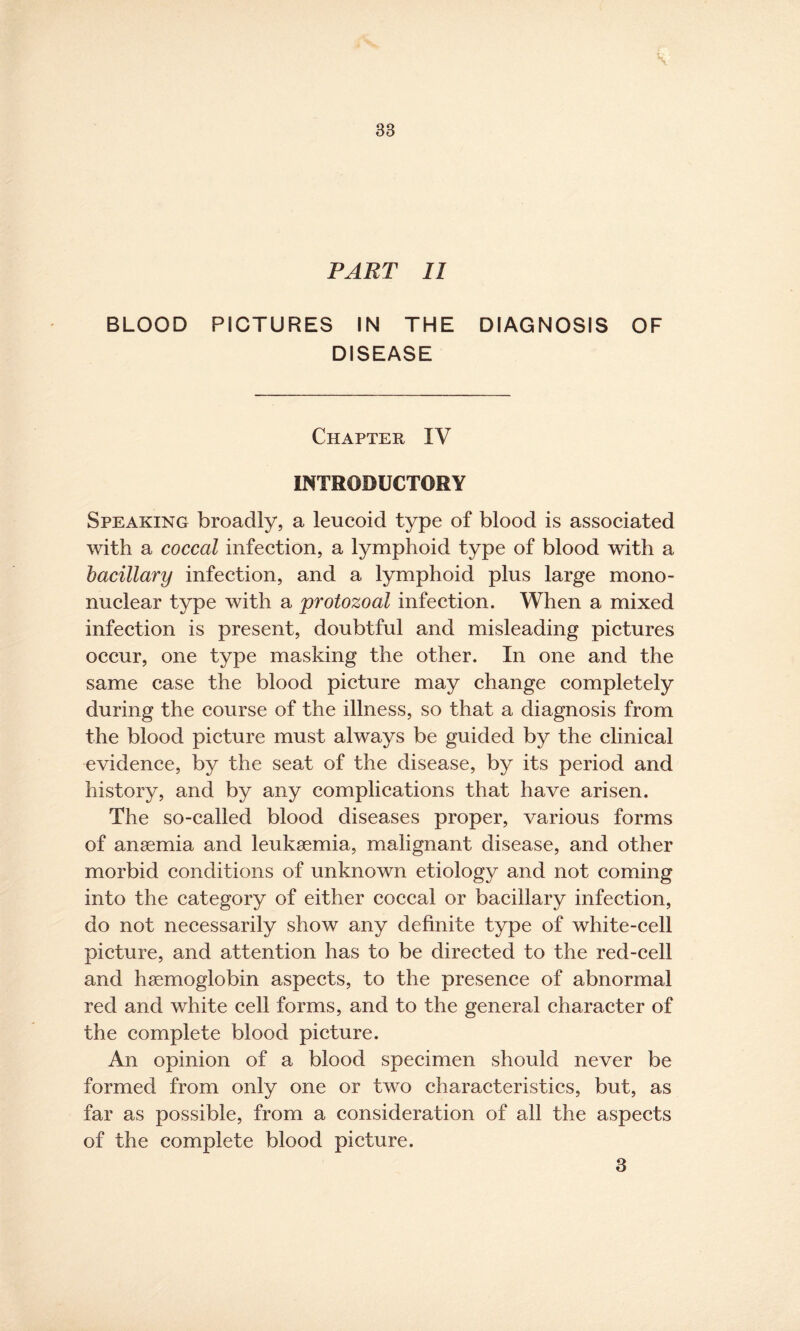 PART II BLOOD PICTURES IN THE DIAGNOSIS OF DISEASE Chapter IV INTRODUCTORY Speaking broadly, a leucoid type of blood is associated with a coccal infection, a lymphoid type of blood with a bacillary infection, and a lymphoid plus large mono¬ nuclear type with a protozoal infection. When a mixed infection is present, doubtful and misleading pictures occur, one type masking the other. In one and the same case the blood picture may change completely during the course of the illness, so that a diagnosis from the blood picture must always be guided by the clinical evidence, by the seat of the disease, by its period and history, and by any complications that have arisen. The so-called blood diseases proper, various forms of anaemia and leukaemia, malignant disease, and other morbid conditions of unknown etiology and not coming into the category of either coccal or bacillary infection, do not necessarily show any definite type of white-cell picture, and attention has to be directed to the red-cell and haemoglobin aspects, to the presence of abnormal red and white cell forms, and to the general character of the complete blood picture. An opinion of a blood specimen should never be formed from only one or two characteristics, but, as far as possible, from a consideration of all the aspects of the complete blood picture. 3