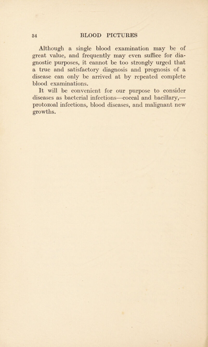Although a single blood examination may be of great value, and frequently may even suffice for dia¬ gnostic purposes, it cannot be too strongly urged that a true and satisfactory diagnosis and prognosis of a disease can only be arrived at by repeated complete blood examinations. It will be convenient for our purpose to consider diseases as bacterial infections—coccal and bacillary,— protozoal infections, blood diseases, and malignant new growths.