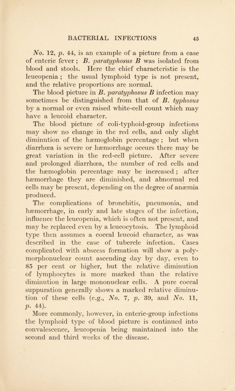 No. 12, p. 44, is an example of a picture from a case of enteric fever ; B. paratyphosus B was isolated from blood and stools. Here the chief characteristic is the leucopenia ; the usual lymphoid type is not present, and the relative proportions are normal. The blood picture in B. paratyphosus B infection may sometimes be distinguished from that of B. typhosus by a normal or even raised white-cell count which may have a leucoid character. The blood picture of coli-typhoid-group infections may show no change in the red cells, and only slight diminution of the haemoglobin percentage ; but when diarrhoea is severe or haemorrhage occurs there may be great variation in the red-cell picture. After severe and prolonged diarrhoea, the number of red cells and the haemoglobin percentage may be increased ; after haemorrhage they are diminished, and abnormal red cells may be present, depending on the degree of anaemia produced. The complications of bronchitis, pneumonia, and haemorrhage, in early and late stages of the infection, influence the leucopenia, which is often not present, and may be replaced even by a leucocytosis. The lymphoid type then assumes a coccal leucoid character, as was described in the case of tubercle infection. Cases complicated with abscess formation will show a poly¬ morphonuclear count ascending day by day, even to 85 per cent or higher, but the relative diminution of lymphocytes is more marked than the relative diminution in large mononuclear cells. A pure coccal suppuration generally shows a marked relative diminu¬ tion of these cells (e.g., No. 7, p. 39, and No. II, p. 44). More commonly, however, in enteric-group infections the lymphoid type of blood picture is continued into convalescence, leucopenia being maintained into the second and third weeks of the disease.