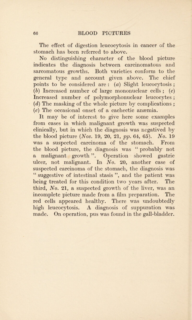 The effect of digestion leucocytosis in cancer of the stomach has been referred to above. No distinguishing character of the blood picture indicates the diagnosis between carcinomatous and sarcomatous growths. Both varieties conform to the general type and account given above. The chief points to be considered are : (a) Slight leucocytosis ; (b) Increased number of large mononuclear cells ; (c) Increased number of polymorphonuclear leucocytes ; (d) The masking of the whole picture by complications ; (e) The occasional onset of a cachectic anaemia. It may be of interest to give here some examples from cases in which malignant growth was suspected clinically, but in which the diagnosis was negatived by the blood picture (Nos. 19, 20, 21, pp. 64, 65). No. 19 was a suspected carcinoma of the stomach. From the blood picture, the diagnosis was 44 probably not a malignant growth ”. Operation showed gastric ulcer, not malignant. In No. 20, another case of suspected carcinoma of the stomach, the diagnosis was 44 suggestive of intestinal stasis ”, and the patient was being treated for this condition two years after. The third, No. 21, a suspected growth of the liver, was an incomplete picture made from a film preparation. The red cells appeared healthy. There was undoubtedly high leucocytosis. A diagnosis of suppuration was made. On operation, pus was found in the gall-bladder.