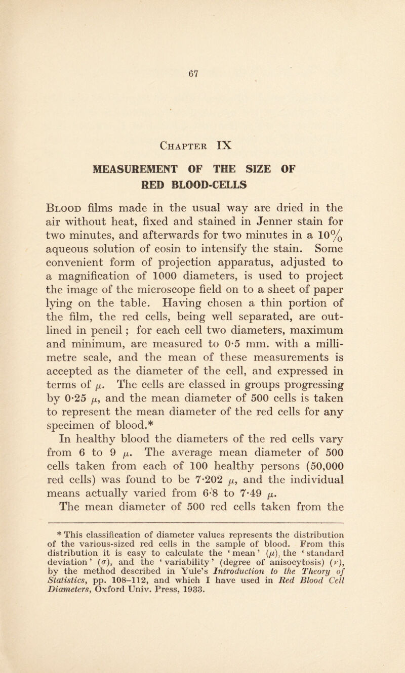 Chapter IX MEASUREMENT OF THE SIZE OF RED BLOOD-CELLS Blood films made in the usual way are dried in the air without heat, fixed and stained in Jenner stain for two minutes, and afterwards for two minutes in a 10% aqueous solution of eosin to intensify the stain. Some convenient form of projection apparatus, adjusted to a magnification of 1000 diameters, is used to project the image of the microscope field on to a sheet of paper lying on the table. Having chosen a thin portion of the film, the red cells, being well separated, are out¬ lined in pencil; for each cell two diameters, maximum and minimum, are measured to 0-5 mm. with a milli¬ metre scale, and the mean of these measurements is accepted as the diameter of the cell, and expressed in terms of /z. The cells are classed in groups progressing by 0-25 /z, and the mean diameter of 500 cells is taken to represent the mean diameter of the red cells for any specimen of blood.* In healthy blood the diameters of the red cells vary from 6 to 9 ju. The average mean diameter of 500 cells taken from each of 100 healthy persons (50,000 red cells) was found to be 7-202 ^z, and the individual means actually varied from 6-8 to 7-49 /z. The mean diameter of 500 red cells taken from the * This classification of diameter values represents the distribution of the various-sized red cells in the sample of blood. From this distribution it is easy to calculate the ‘ mean ’ (ju) the ‘ standard deviation’ (er), and the ‘variability’ (degree of anisocytosis) (v), by the method described in Yule’s Introduction to the Theory of Statistics, pp. 108-112, and which I have used in Red Blood Cell Diameters, Oxford Univ. Press, 1933.