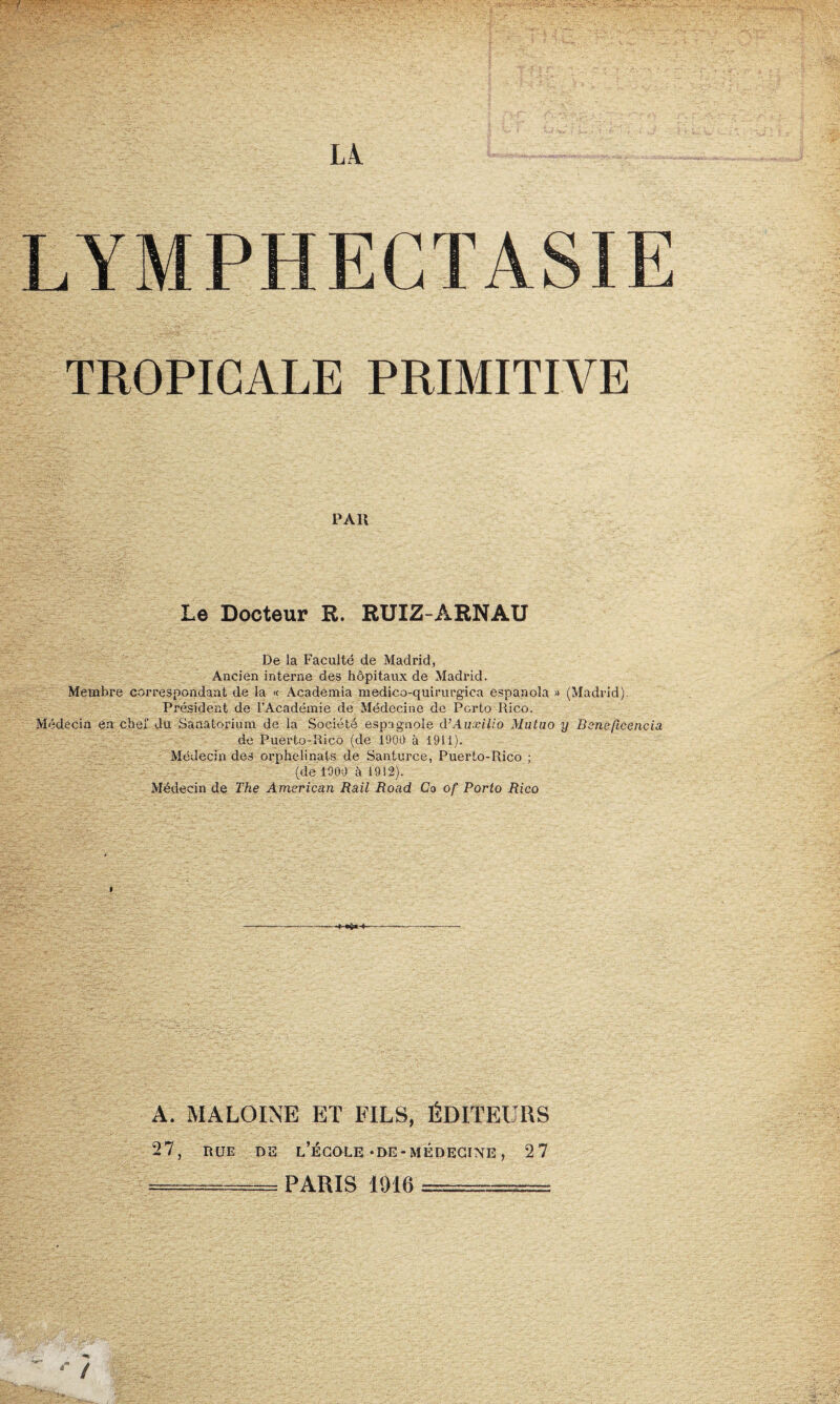 LYMPHECTASIE TROPICALE PRIMITIVE PAR Le Docteur R. RUIZ-ÀRNAU De la Faculté de Madrid, Ancien interne des hôpitaux de Madrid. Membre correspondant de la « Academia medico-quirurgica espanola » (Madrid). Président de l’Académie de Médecine de Porto Rico. Médecin en chef du Sanatorium de la Société espagnole d’Auxilio Mutuo y Beneficencia de Puerto-Rico (de 1900 à 1911). Médecin des orphelinats de Santurce, Puerto-Rico ; (de 1909 à 1912). Médecin de The American Rail Road Co of Porto Rico A. MALOINE ET FILS, ÉDITEURS 27, HUE DS L’ÉCOLE-DE-MÉDECINE , 27 -;-PARIS 1916 ========