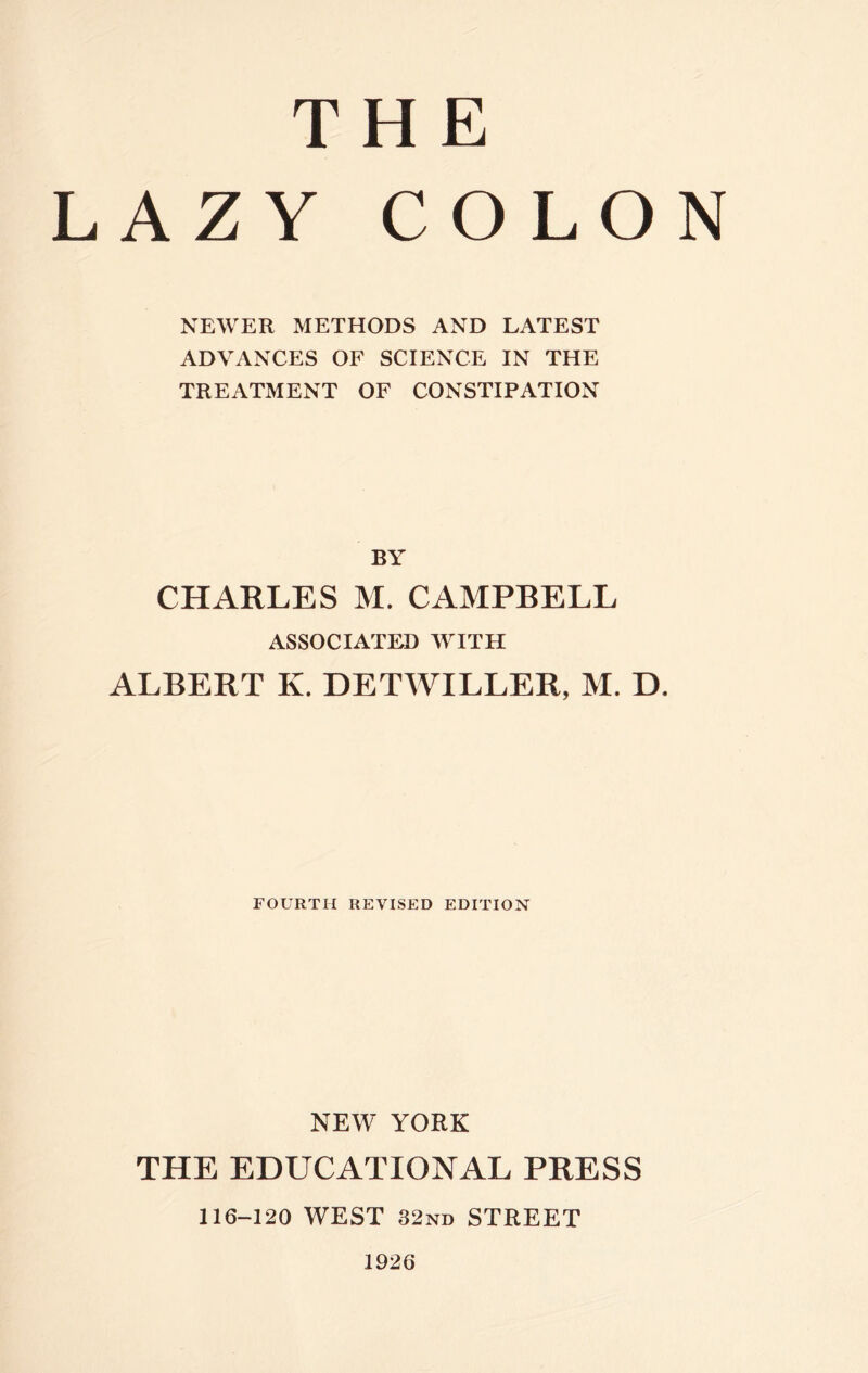 THE LAZY COLON NEWER METHODS AND LATEST ADVANCES OF SCIENCE IN THE TREATMENT OF CONSTIPATION BY CHARLES M. CAMPBELL ASSOCIATED WITH ALBERT K. DETWILLER, M. D. FOURTH REVISED EDITION NEW YORK THE EDUCATIONAL PRESS 116-120 WEST 32nd STREET 1926