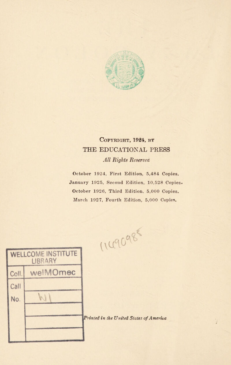 Copyright, 1924, by THE EDUCATIONAL PRESS All Rights Reserved October 1924, First Edition, 5,484 Copies. January 1925, Second Edition, 10,528 Copies* October 1926, Third Edition, 5,000 Copies. March 1927, Fourth Edition, 5,000 Copies. WELLCOME INSTITUTE LIBRARY Coll welMOmec Cal! No. V.A \ Printed in the United States of America