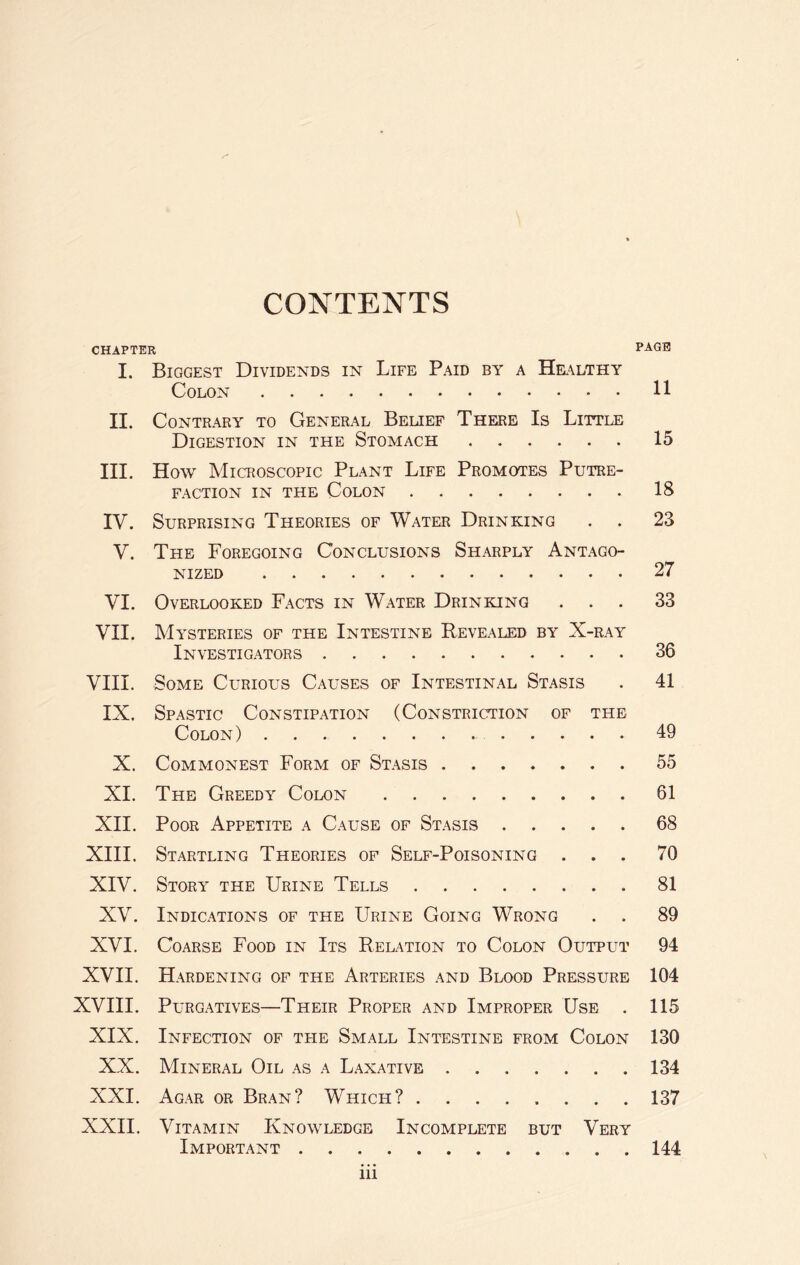 CONTENTS CHAPTER PAGE I. Biggest Dividends in Life Paid by a Healthy Colon.H II. Contrary to General Belief There Is Little Digestion in the Stomach.15 III. How Microscopic Plant Life Promotes Putre¬ faction in the Colon.18 IV. Surprising Theories of Water Drinking . . 23 V. The Foregoing Conclusions Sharply Antago¬ nized .27 VI. Overlooked Facts in Water Drinking ... 33 VII. Mysteries of the Intestine Revealed by X-ray Investigators.36 VIII. Some Curious Causes of Intestinal Stasis . 41 IX. Spastic Constipation (Constriction of the Colon).49 X. Commonest Form of Stasis.55 XI. The Greedy Colon.61 XII. Poor Appetite a Cause of Stasis.68 XIII. Startling Theories of Self-Poisoning ... 70 XIV. Story the Urine Tells.81 XV. Indications of the Urine Going Wrong . . 89 XVI. Coarse Food in Its Relation to Colon Output 94 XVII. Hardening of the Arteries and Blood Pressure 104 XVIII. Purgatives—Their Proper and Improper Use . 115 XIX. Infection of the Small Intestine from Colon 130 XX. Mineral Oil as a Laxative.134 XXI. Agar or Bran? Which?.137 XXII. Vitamin Knowledge Incomplete but Very Important.144 in