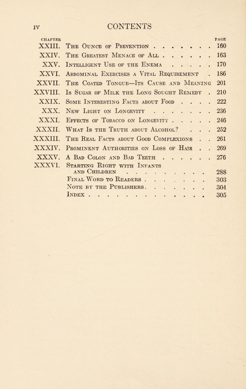 CHAPTER PAGE XXIII. The Ounce of Prevention.160 XXIV. The Greatest Menace of All.163 XXV. Intelligent Use of the Enema.170 XXVI. Abdominal Exercises a Vital Requirement . 186 XXVII. The Coated Tongue—Its Cause and Meaning 201 XXVIII. Is Sugar of Milk the Long Sought Remedy . 210 XXIX. Some Interesting Facts about Food .... 222 XXX. New Light on Longevity.236 XXXI. Effects of Tobacco on Longevity.246 XXXII. What Is the Truth about Alcohol? . . . 252 XXXIII. The Real Facts about Good Complexions . . 261 XXXIV. Prominent Authorities on Loss of Hair . . 269 XXXV. A Bad Colon and Bad Teeth.276 XXXVI. Starting Right with Infants and Children. 288 Final Word to Readers ... . 303 Note by the Publishers. 304 Index. 305