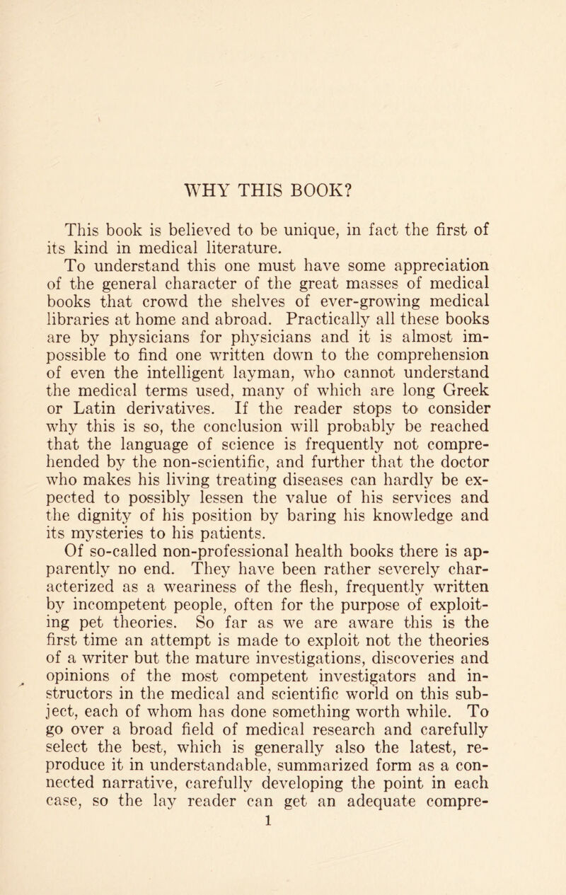 This book is believed to be unique, in fact the first of its kind in medical literature. To understand this one must have some appreciation of the general character of the great masses of medical books that crowd the shelves of ever-growing medical libraries at home and abroad. Practically all these books are by physicians for physicians and it is almost im¬ possible to find one written down to the comprehension of even the intelligent layman, who cannot understand the medical terms used, many of which are long Greek or Latin derivatives. If the reader stops to consider why this is so, the conclusion will probably be reached that the language of science is frequently not compre¬ hended by the non-scientific, and further that the doctor who makes his living treating diseases can hardly be ex¬ pected to possibly lessen the value of his services and the dignity of his position by baring his knowledge and its mysteries to his patients. Of so-called non-professional health books there is ap¬ parently no end. They have been rather severely char¬ acterized as a weariness of the flesh, frequently written by incompetent people, often for the purpose of exploit¬ ing pet theories. So far as we are aware this is the first time an attempt is made to exploit not the theories of a writer but the mature investigations, discoveries and opinions of the most competent investigators and in¬ structors in the medical and scientific world on this sub¬ ject, each of whom has done something worth while. To go over a broad field of medical research and carefully select the best, which is generally also the latest, re¬ produce it in understandable, summarized form as a con¬ nected narrative, carefully developing the point in each case, so the lay reader can get an adequate compre-
