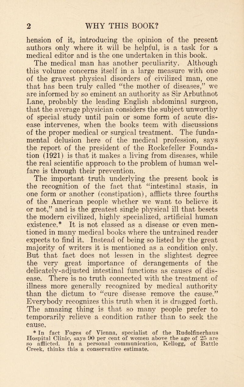 hension of it, introducing the opinion of the present authors only where it will be helpful, is a task for a medical editor and is the one undertaken in this book. The medical man has another peculiarity. Although this volume concerns itself in a large measure with one of the gravest physical disorders of civilized man, one that has been truly called “the mother of diseases/’ we are informed by so eminent an authority as Sir Arbuthnot Lane, probably the leading English abdominal surgeon, that the average physician considers the subject unworthy of special study until pain or some form of acute dis¬ ease intervenes, when the books teem with discussions of the proper medical or surgical treatment. The funda¬ mental delusion here of the medical profession, says the report of the president of the Rockefeller Founda¬ tion (1921) is that it makes a living from diseases, while the real scientific approach to the problem of human wel¬ fare is through their prevention. The important truth underlying the present book is the recognition of the fact that “intestinal stasis, in one form or another (constipation), afflicts three fourths of the American people whether we want to believe it or not/’ and is the greatest single physical ill that besets the modern civilized, highly specialized, artificial human existence.* It is not classed as a disease or even men¬ tioned in many medical books where the untrained reader expects to find it. Instead of being so listed by the great majority of writers it is mentioned as a condition only. But that fact does not lessen in the slightest degree the very great importance of derangements of the delicately-adjusted intestinal functions as causes of dis¬ ease. There is no truth connected with the treatment of illness more generally recognized by medical authority than the dictum to “cure disease remove the cause.” Everybody recognizes this truth when it is dragged forth. The amazing thing is that so many people prefer to temporarily relieve a condition rather than to seek the cause. * In fact Foges of Vienna, specialist of the Rudolfinerhaus Hospital Clinic, says 90 per cent of women above the age of 25 are so afflicted. In a personal communication, Kellogg, of Battle Creek, thinks this a conservative estimate.