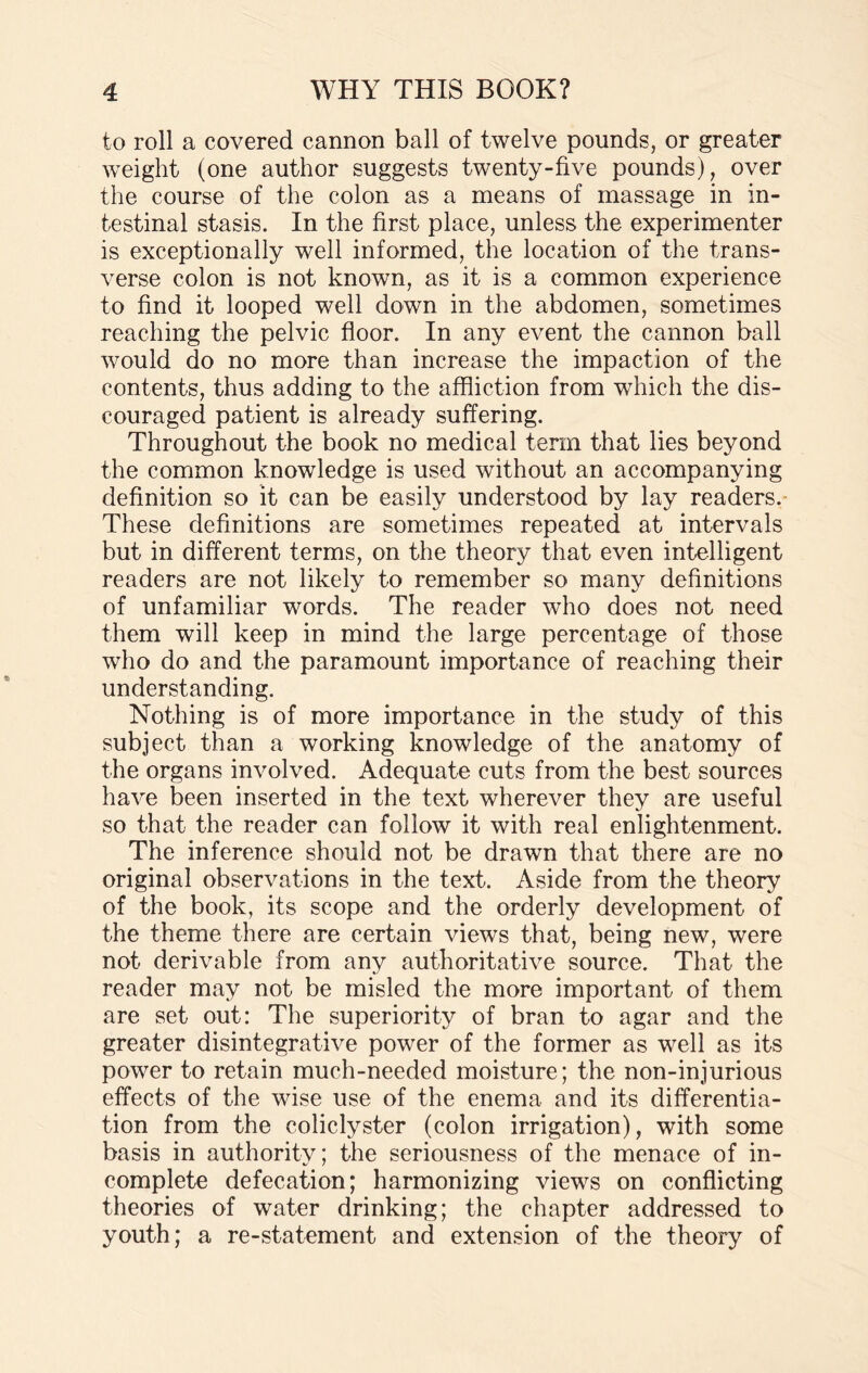 to roll a covered cannon ball of twelve pounds, or greater weight (one author suggests twenty-five pounds), over the course of the colon as a means of massage in in¬ testinal stasis. In the first place, unless the experimenter is exceptionally well informed, the location of the trans¬ verse colon is not known, as it is a common experience to find it looped well down in the abdomen, sometimes reaching the pelvic floor. In any event the cannon ball would do no more than increase the impaction of the contents, thus adding to the affliction from which the dis¬ couraged patient is already suffering. Throughout the book no medical term that lies beyond the common knowledge is used without an accompanying definition so it can be easily understood by lay readers. These definitions are sometimes repeated at intervals but in different terms, on the theory that even intelligent readers are not likely to remember so many definitions of unfamiliar words. The reader who does not need them will keep in mind the large percentage of those who do and the paramount importance of reaching their understanding. Nothing is of more importance in the study of this subject than a working knowledge of the anatomy of the organs involved. Adequate cuts from the best sources have been inserted in the text wherever they are useful so that the reader can follow it with real enlightenment. The inference should not be drawn that there are no original observations in the text. Aside from the theory of the book, its scope and the orderly development of the theme there are certain views that, being new, were not derivable from any authoritative source. That the reader may not be misled the more important of them are set out: The superiority of bran to agar and the greater disintegrative power of the former as well as its power to retain much-needed moisture; the non-injurious effects of the wise use of the enema and its differentia¬ tion from the coliclyster (colon irrigation), with some basis in authority; the seriousness of the menace of in¬ complete defecation; harmonizing views on conflicting theories of water drinking; the chapter addressed to youth; a re-statement and extension of the theory of