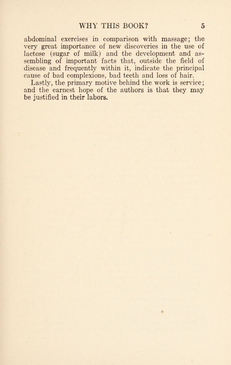 abdominal exercises in comparison with massage; the very great importance of new discoveries in the use of lactose (sugar of milk) and the development and as¬ sembling of important facts that, outside the field of disease and frequently within it, indicate the principal cause of bad complexions, bad teeth and loss of hair. Lastly, the primary motive behind the work is service; and the earnest hope of the authors is that they may be justified in their labors.