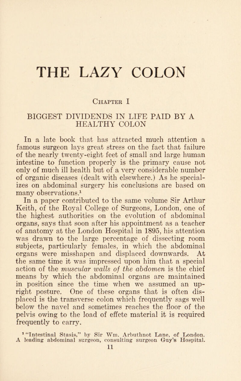 THE LAZY COLON Chapter I BIGGEST DIVIDENDS IN LIFE PAID BY A HEALTHY COLON In a late book that has attracted much attention a famous surgeon lays great stress on the fact that failure of the nearly twenty-eight feet of small and large human intestine to function properly is the primary cause not only of much ill health but of a very considerable number of organic diseases (dealt with elsewhere.) As he special¬ izes on abdominal surgery his conclusions are based on many observations.1 11 In a paper contributed to the same volume Sir Arthur Keith, of the Royal College of Surgeons, London, one of the highest authorities on the evolution of abdominal organs, says that soon after his appointment as a teacher of anatomy at the London Hospital in 1895, his attention was drawn to the large percentage of dissecting room subjects, particularly females, in which the abdominal organs were misshapen and displaced downwards. At the same time it was impressed upon him that a special action of the muscular walls of the abdomen is the chief means by which the abdominal organs are maintained in position since the time when we assumed an up¬ right posture. One of these organs that is often dis¬ placed is the transverse colon which frequently sags well below the navel and sometimes reaches the floor of the pelvis owing to the load of effete material it is required frequently to carry. 1 “Intestinal Stasis,” by Sir Wm. Arbuthnot Lane, of London. A leading abdominal surgeon, consulting surgeon Guy’s Hospital.