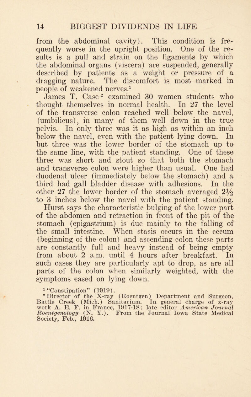 from the abdominal cavity). This condition is fre¬ quently worse in the upright position. One of the re¬ sults is a pull and strain on the ligaments by which the abdominal organs (viscera) are suspended, generally described by patients as a weight or pressure of a dragging nature. The discomfort is most marked in people of weakened nerves.1 James T. Case2 examined 30 women students who thought themselves in normal health. In 27 the level of the transverse colon reached well below the navel, (umbilicus), in many of them well down in the true pelvis. In only three was it as high as within an inch below the navel, even with the patient lying down. In but three was the lower border of the stomach up to the same line, with the patient standing. One of these three was short and stout so that both the stomach and transverse colon were higher than usual. One had duodenal ulcer (immediately below the stomach) and a third had gall bladder disease with adhesions. In the other 27 the lower border of the stomach averaged 2% to 3 inches below the navel with the patient standing. Hurst says the characteristic bulging of the lower part of the abdomen and retraction in front of the pit of the stomach (epigastrium) is due mainly to the falling of the small intestine. When stasis occurs in the cecum (beginning of the colon) and ascending colon these parts are constantly full and heavy instead of being empty from about 2 a.m. until 4 hours after breakfast. In such cases they are particularly apt to drop, as are all parts of the colon when similarly weighted, with the symptoms eased on lying down. 1 “Constipation” (1919). 2 Director of the X-ray (Roentgen) Department and Surgeon, Battle Creek (Mich.) Sanitarium. In general charge of x-ray work A. E. F. in France, 1917-18; late editor American Journal Roentgenology (N. Y.). From the Journal Iowa State Medical Society, Feb., 1916.