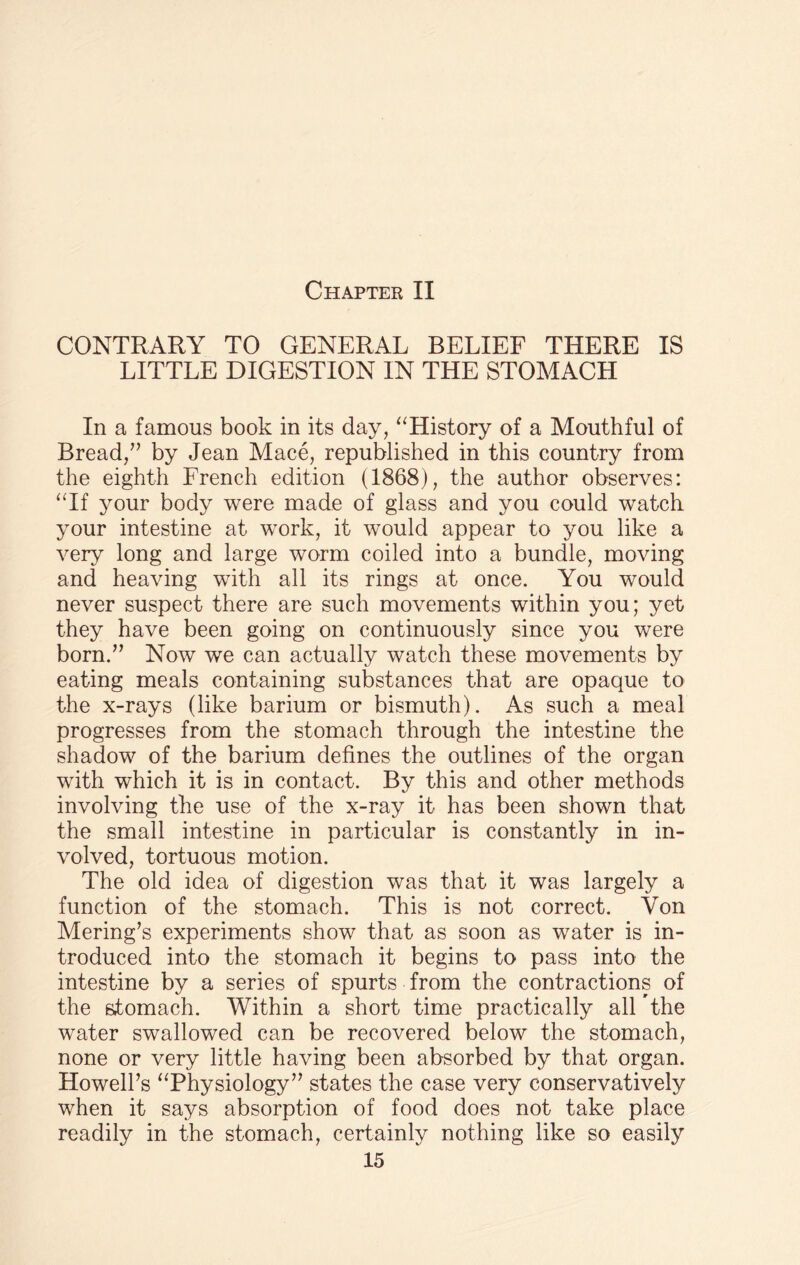 CONTRARY TO GENERAL BELIEF THERE IS LITTLE DIGESTION IN THE STOMACH In a famous book in its day, “History of a Mouthful of Bread,” by Jean Mace, republished in this country from the eighth French edition (1868), the author observes: “If your body were made of glass and you could watch your intestine at work, it would appear to you like a very long and large worm coiled into a bundle, moving and heaving with all its rings at once. You would never suspect there are such movements within you; yet they have been going on continuously since you were born.” Now we can actually watch these movements by eating meals containing substances that are opaque to the x-rays (like barium or bismuth). As such a meal progresses from the stomach through the intestine the shadow of the barium defines the outlines of the organ with which it is in contact. By this and other methods involving the use of the x-ray it has been shown that the small intestine in particular is constantly in in¬ volved, tortuous motion. The old idea of digestion was that it was largely a function of the stomach. This is not correct. Von Mering’s experiments show that as soon as water is in¬ troduced into the stomach it begins to pass into the intestine by a series of spurts from the contractions of the stomach. Within a short time practically all The water swallowed can be recovered below the stomach, none or very little having been absorbed by that organ. Howell’s “Physiology” states the case very conservatively when it says absorption of food does not take place readily in the stomach, certainly nothing like so easily