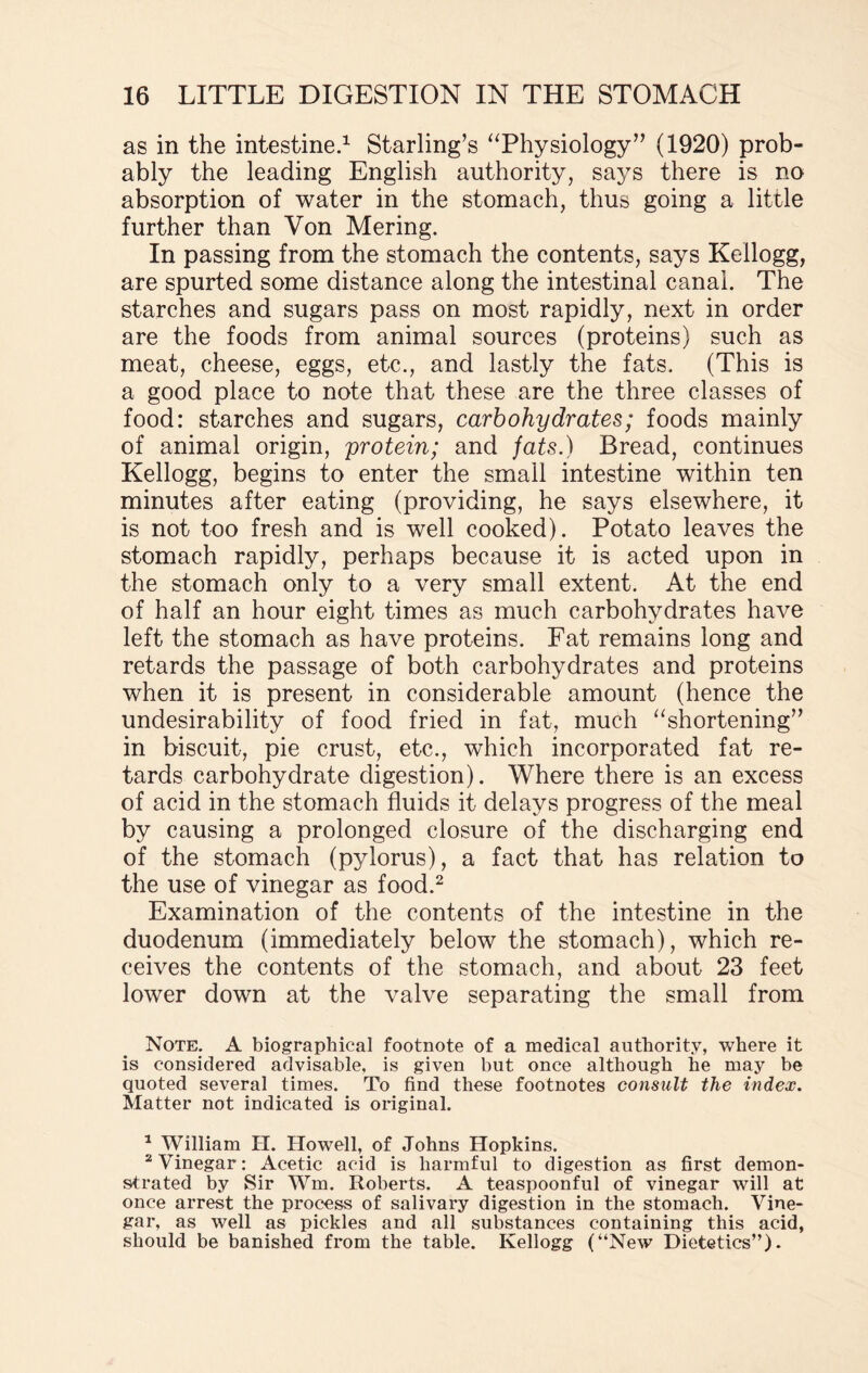 as in the intestine.1 Starling’s “Physiology” (1920) prob¬ ably the leading English authority, says there is no absorption of water in the stomach, thus going a little further than Von Mering. In passing from the stomach the contents, says Kellogg, are spurted some distance along the intestinal canal. The starches and sugars pass on most rapidly, next in order are the foods from animal sources (proteins) such as meat, cheese, eggs, etc., and lastly the fats. (This is a good place to note that these are the three classes of food: starches and sugars, carbohydrates; foods mainly of animal origin, protein; and fats.) Bread, continues Kellogg, begins to enter the small intestine within ten minutes after eating (providing, he says elsewhere, it is not too fresh and is well cooked). Potato leaves the stomach rapidly, perhaps because it is acted upon in the stomach only to a very small extent. At the end of half an hour eight times as much carbohydrates have left the stomach as have proteins. Fat remains long and retards the passage of both carbohydrates and proteins when it is present in considerable amount (hence the undesirability of food fried in fat, much “shortening” in biscuit, pie crust, etc., which incorporated fat re¬ tards carbohydrate digestion). Where there is an excess of acid in the stomach fluids it delays progress of the meal by causing a prolonged closure of the discharging end of the stomach (pylorus), a fact that has relation to the use of vinegar as food.2 Examination of the contents of the intestine in the duodenum (immediately below the stomach), which re¬ ceives the contents of the stomach, and about 23 feet lower down at the valve separating the small from Note. A biographical footnote of a medical authority, where it is considered advisable, is given but once although he may be quoted several times. To find these footnotes consult the index. Matter not indicated is original. * William H. Howell, of Johns Hopkins. 2 Vinegar: Acetic acid is harmful to digestion as first demon¬ strated by Sir Wm. Roberts. A teaspoonful of vinegar will at once arrest the process of salivary digestion in the stomach. Vine¬ gar, as well as pickles and all substances containing this acid, should be banished from the table. Kellogg (“New Dietetics”).