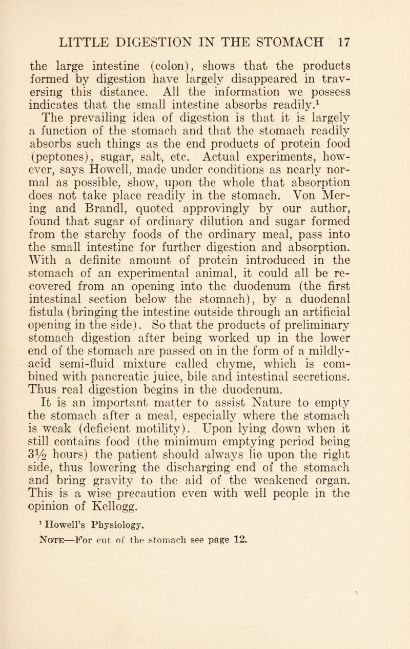 the large intestine (colon), shows that the products formed by digestion have largely disappeared in trav¬ ersing this distance. All the information we possess indicates that the small intestine absorbs readily.1 The prevailing idea of digestion is that it is largely a function of the stomach and that the stomach readily absorbs such things as the end products of protein food (peptones), sugar, salt, etc. Actual experiments, how¬ ever, says Howell, made under conditions as nearly nor¬ mal as possible, show, upon the whole that absorption does not take place readily in the stomach. Yon Mer- ing and Brandi, quoted approvingly by our author, found that sugar of ordinary dilution and sugar formed from the starchy foods of the ordinary meal, pass into the small intestine for further digestion and absorption. With a definite amount of protein introduced in the stomach of an experimental animal, it could all be re¬ covered from an opening into the duodenum (the first intestinal section below the stomach), by a duodenal fistula (bringing the intestine outside through an artificial opening in the side). So that the products of preliminary stomach digestion after being worked up in the lower end of the stomach are passed on in the form of a mildly - acid semi-fluid mixture called chyme, which is com¬ bined with pancreatic juice, bile and intestinal secretions. Thus real digestion begins in the duodenum. It is an important matter to assist Nature to empty the stomach after a meal, especially where the stomach is weak (deficient motility). Upon lying down when it still contains food (the minimum emptying period being 3% hours) the patient should always lie upon the right side, thus lowering the discharging end of the stomach and bring gravity to the aid of the weakened organ. This is a wise precaution even with well people in the opinion of Kellogg. 1 Howell’s Physiology. Note—For cut of the stomach see page 12.