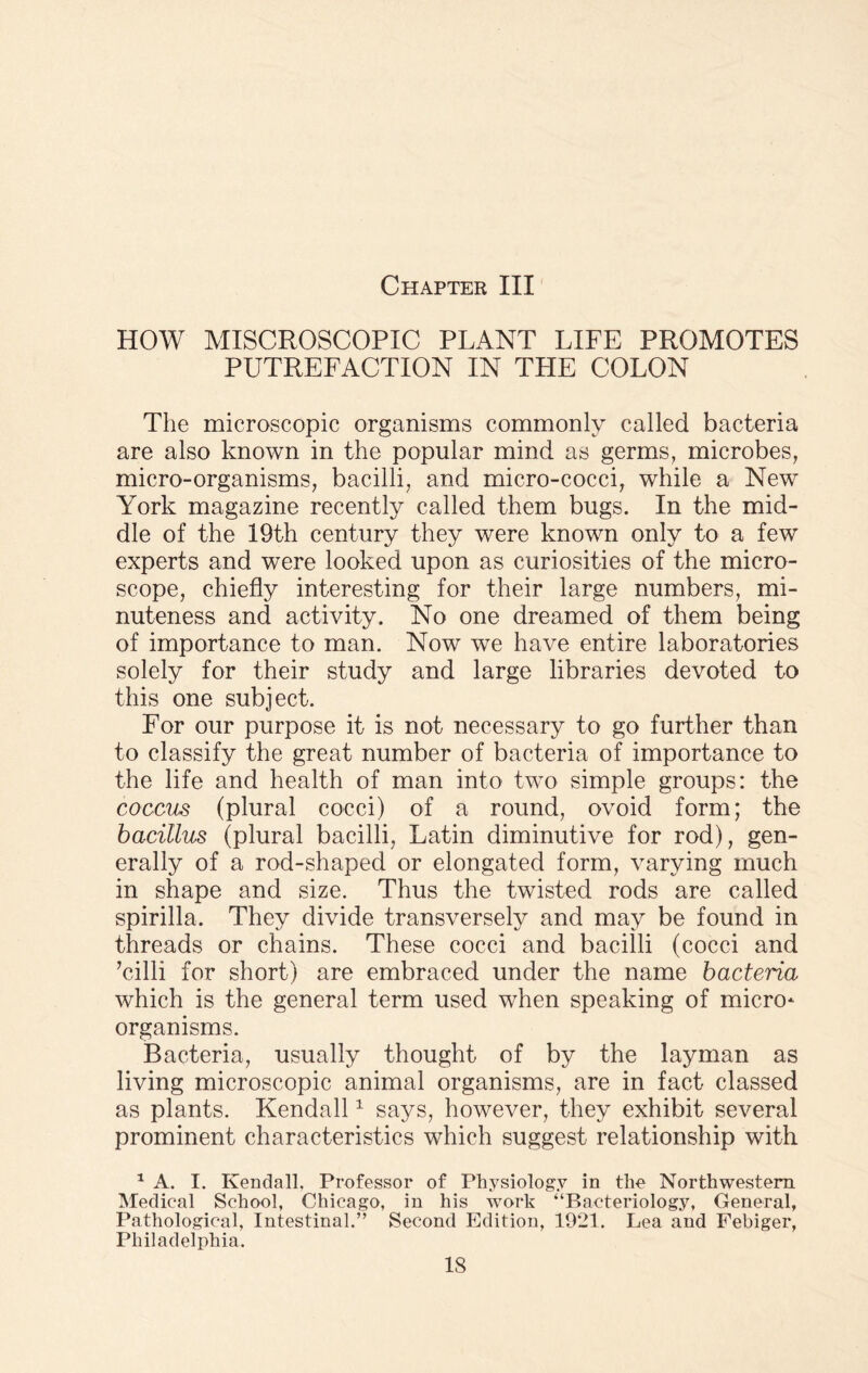 HOW MISCROSCOPIC PLANT LIFE PROMOTES PUTREFACTION IN THE COLON The microscopic organisms commonly called bacteria are also known in the popular mind as germs, microbes, micro-organisms, bacilli, and micro-cocci, while a New York magazine recently called them bugs. In the mid¬ dle of the 19th century they were known only to a few experts and were looked upon as curiosities of the micro¬ scope, chiefly interesting for their large numbers, mi¬ nuteness and activity. No one dreamed of them being of importance to man. Now we have entire laboratories solely for their study and large libraries devoted to this one subject. For our purpose it is not necessary to go further than to classify the great number of bacteria of importance to the life and health of man into two simple groups: the coccus (plural cocci) of a round, ovoid form; the bacillus (plural bacilli, Latin diminutive for rod), gen¬ erally of a rod-shaped or elongated form, varying much in shape and size. Thus the twisted rods are called spirilla. They divide transversely and may be found in threads or chains. These cocci and bacilli (cocci and Ailli for short) are embraced under the name bacteria which is the general term used when speaking of micro* organisms. Bacteria, usually thought of by the layman as living microscopic animal organisms, are in fact classed as plants. Kendall1 says, however, they exhibit several prominent characteristics which suggest relationship with 1 A. I. Kendall. Professor of Physiology in the Northwestern Medical School, Chicago, in his work “Bacteriology, General, Pathological, Intestinal.” Second Edition, 1021. Lea and Febiger, Philadelphia. IS