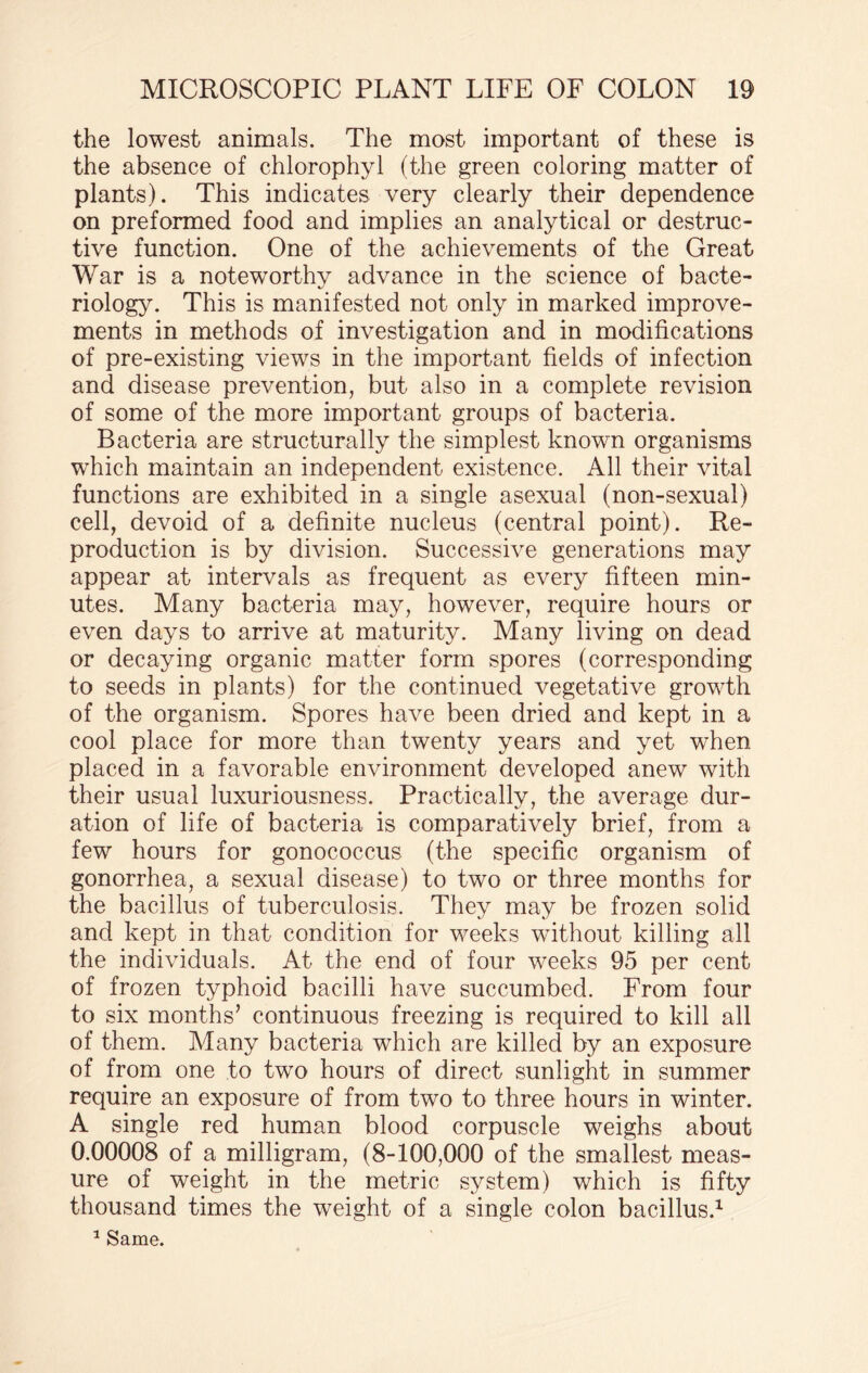 the lowest animals. The most important of these is the absence of chlorophyl (the green coloring matter of plants). This indicates very clearly their dependence on preformed food and implies an analytical or destruc¬ tive function. One of the achievements of the Great War is a noteworthy advance in the science of bacte¬ riology. This is manifested not only in marked improve¬ ments in methods of investigation and in modifications of pre-existing views in the important fields of infection and disease prevention, but also in a complete revision of some of the more important groups of bacteria. Bacteria are structurally the simplest known organisms which maintain an independent existence. All their vital functions are exhibited in a single asexual (non-sexual) cell, devoid of a definite nucleus (central point). Re¬ production is by division. Successive generations may appear at intervals as frequent as every fifteen min¬ utes. Many bacteria may, however, require hours or even days to arrive at maturity. Many living on dead or decaying organic matter form spores (corresponding to seeds in plants) for the continued vegetative growth of the organism. Spores have been dried and kept in a cool place for more than twenty years and yet when placed in a favorable environment developed anew with their usual luxuriousness. Practically, the average dur¬ ation of life of bacteria is comparatively brief, from a few hours for gonococcus (the specific organism of gonorrhea, a sexual disease) to two or three months for the bacillus of tuberculosis. They may be frozen solid and kept in that condition for weeks without killing all the individuals. At the end of four weeks 95 per cent of frozen typhoid bacilli have succumbed. From four to six months’ continuous freezing is required to kill all of them. Many bacteria which are killed by an exposure of from one to two hours of direct sunlight in summer require an exposure of from two to three hours in winter. A single red human blood corpuscle weighs about 0.00008 of a milligram, (8-100,000 of the smallest meas¬ ure of weight in the metric system) which is fifty thousand times the weight of a single colon bacillus.1