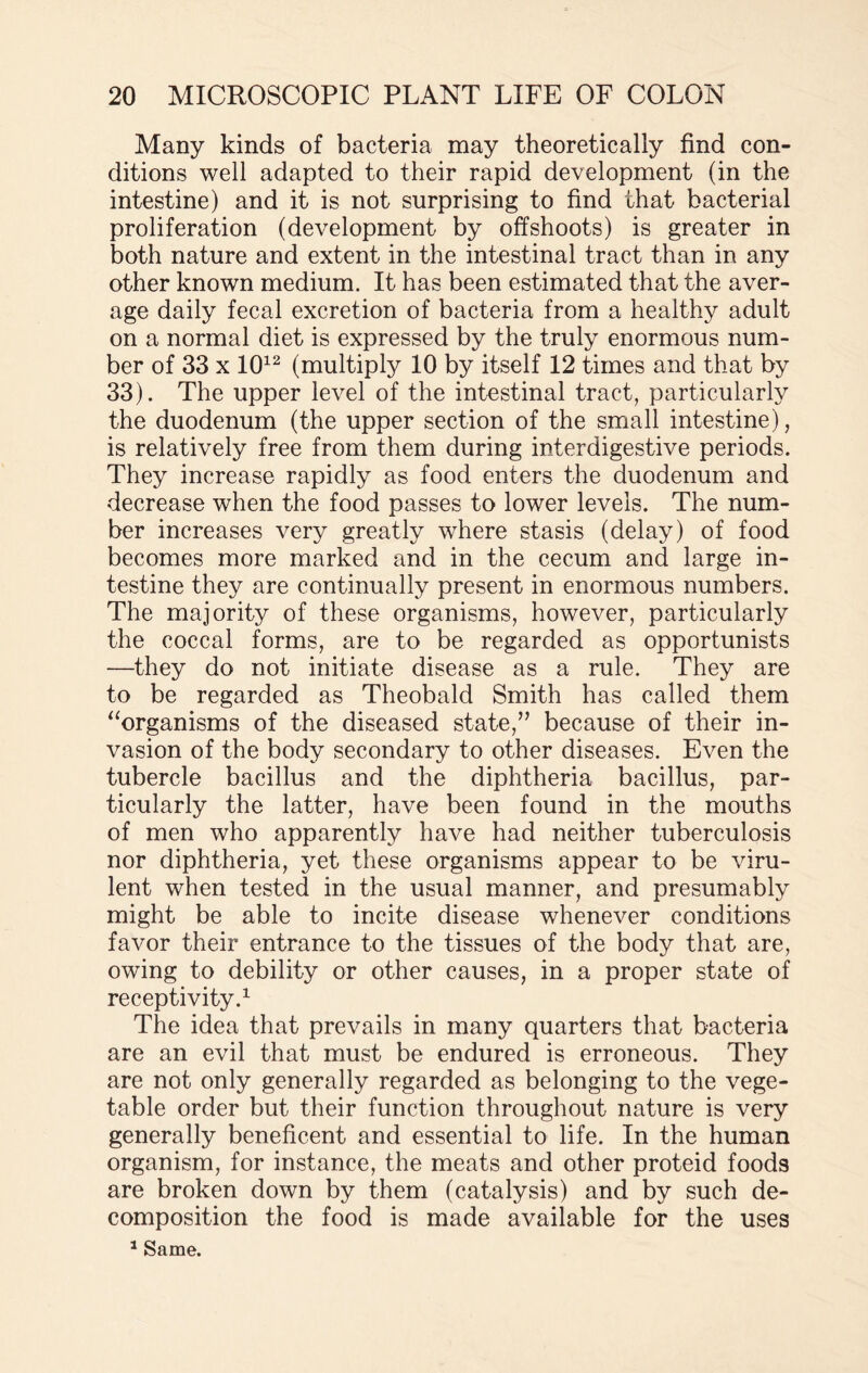 Many kinds of bacteria may theoretically find con¬ ditions well adapted to their rapid development (in the intestine) and it is not surprising to find that bacterial proliferation (development by offshoots) is greater in both nature and extent in the intestinal tract than in any other known medium. It has been estimated that the aver¬ age daily fecal excretion of bacteria from a healthy adult on a normal diet is expressed by the truly enormous num¬ ber of 33 x 1012 (multiply 10 by itself 12 times and that by 33). The upper level of the intestinal tract, particularly the duodenum (the upper section of the small intestine), is relatively free from them during interdigestive periods. They increase rapidly as food enters the duodenum and decrease when the food passes to lower levels. The num¬ ber increases very greatly where stasis (delay) of food becomes more marked and in the cecum and large in¬ testine they are continually present in enormous numbers. The majority of these organisms, however, particularly the coccal forms, are to be regarded as opportunists —they do not initiate disease as a rule. They are to be regarded as Theobald Smith has called them “organisms of the diseased state,” because of their in¬ vasion of the body secondary to other diseases. Even the tubercle bacillus and the diphtheria bacillus, par¬ ticularly the latter, have been found in the mouths of men who apparently have had neither tuberculosis nor diphtheria, yet these organisms appear to be viru¬ lent when tested in the usual manner, and presumably might be able to incite disease whenever conditions favor their entrance to the tissues of the body that are, owing to debility or other causes, in a proper state of receptivity.1 The idea that prevails in many quarters that bacteria are an evil that must be endured is erroneous. They are not only generally regarded as belonging to the vege¬ table order but their function throughout nature is very generally beneficent and essential to life. In the human organism, for instance, the meats and other proteid foods are broken down by them (catalysis) and by such de¬ composition the food is made available for the uses