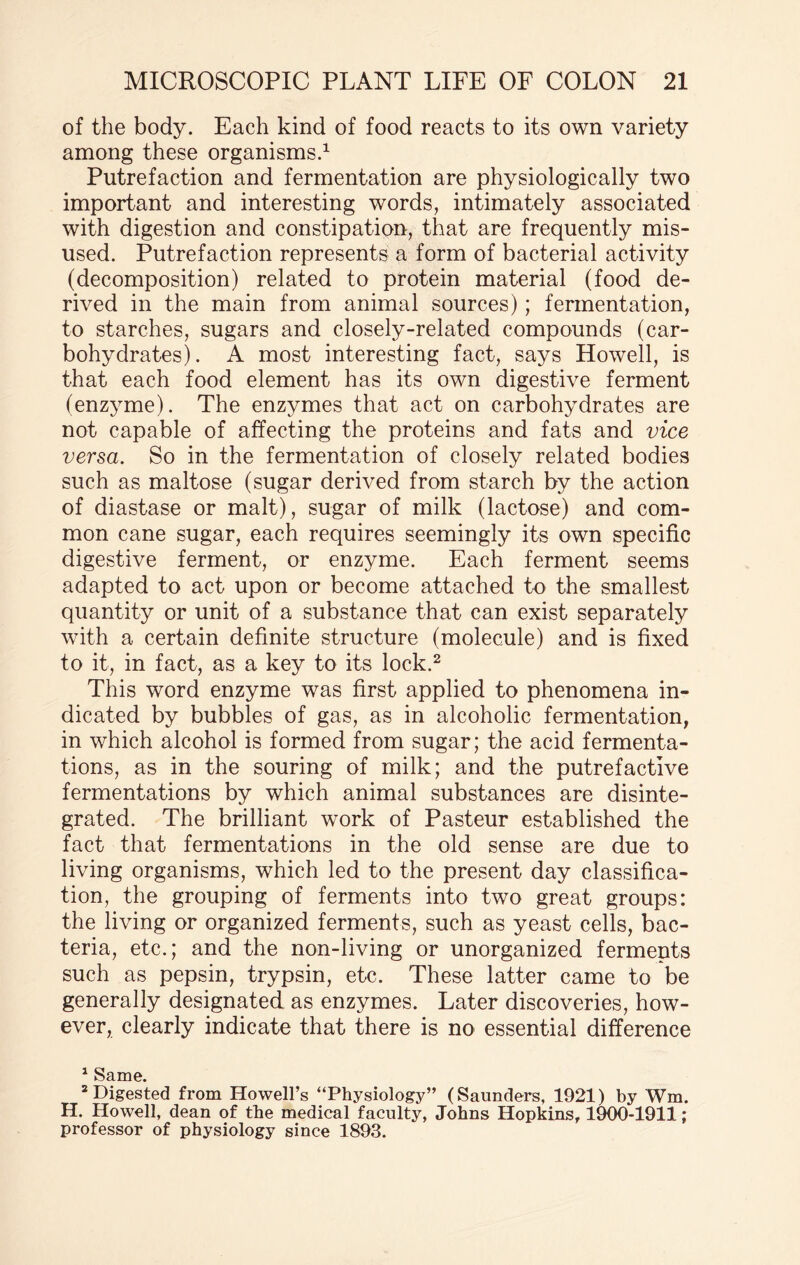 of the body. Each kind of food reacts to its own variety among these organisms.1 Putrefaction and fermentation are physiologically two important and interesting words, intimately associated with digestion and constipation, that are frequently mis¬ used. Putrefaction represents a form of bacterial activity (decomposition) related to protein material (food de¬ rived in the main from animal sources); fermentation, to starches, sugars and closely-related compounds (car¬ bohydrates). A most interesting fact, says Howell, is that each food element has its own digestive ferment (enzyme). The enzymes that act on carbohydrates are not capable of affecting the proteins and fats and vice versa. So in the fermentation of closely related bodies such as maltose (sugar derived from starch by the action of diastase or malt), sugar of milk (lactose) and com¬ mon cane sugar, each requires seemingly its own specific digestive ferment, or enzyme. Each ferment seems adapted to act upon or become attached to the smallest quantity or unit of a substance that can exist separately with a certain definite structure (molecule) and is fixed to it, in fact, as a key to its lock.2 This word enzyme was first applied to phenomena in¬ dicated by bubbles of gas, as in alcoholic fermentation, in which alcohol is formed from sugar; the acid fermenta¬ tions, as in the souring of milk; and the putrefactive fermentations by which animal substances are disinte¬ grated. The brilliant work of Pasteur established the fact that fermentations in the old sense are due to living organisms, which led to the present day classifica¬ tion, the grouping of ferments into two great groups: the living or organized ferments, such as yeast cells, bac¬ teria, etc.; and the non-living or unorganized ferments such as pepsin, trypsin, etc. These latter came to be generally designated as enzymes. Later discoveries, how¬ ever, clearly indicate that there is no essential difference 1 Same. 2 Digested from Howell’s “Physiology” (Saunders, 1921) by Wm. H. Howell, dean of the medical faculty, Johns Hopkins, 1900-1911; professor of physiology since 1893.