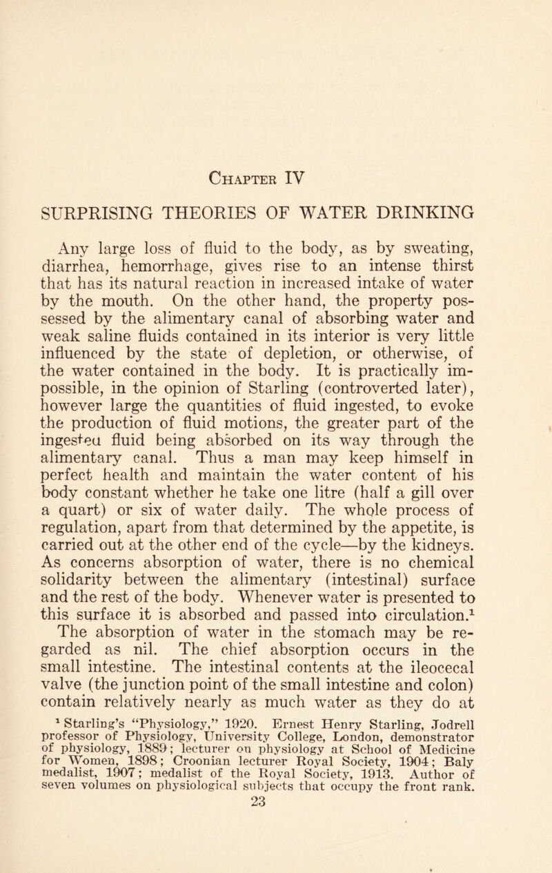 SURPRISING THEORIES OF WATER DRINKING Any large loss of fluid to the body, as by sweating, diarrhea, hemorrhage, gives rise to an intense thirst that has its natural reaction in increased intake of water by the mouth. On the other hand, the property pos¬ sessed by the alimentary canal of absorbing water and weak saline fluids contained in its interior is very little influenced by the state of depletion, or otherwise, of the water contained in the body. It is practically im¬ possible, in the opinion of Starling (controverted later), however large the quantities of fluid ingested, to evoke the production of fluid motions, the greater part of the ingesteu fluid being absorbed on its way through the alimentary canal. Thus a man may keep himself in perfect health and maintain the water content of his body constant whether he take one litre (half a gill over a quart) or six of water daily. The whole process of regulation, apart from that determined by the appetite, is carried out at the other end of the cycle—by the kidneys. As concerns absorption of water, there is no chemical solidarity between the alimentary (intestinal) surface and the rest of the body. Whenever water is presented to this surface it is absorbed and passed into circulation.1 The absorption of water in the stomach may be re¬ garded as nil. The chief absorption occurs in the small intestine. The intestinal contents at the ileocecal valve (the junction point of the small intestine and colon) contain relatively nearly as much water as they do at 1 Starling’s “Physiology,” 1920. Ernest Henry Starling, Jodrell professor of Physiology, University College, London, demonstrator of physiology, 1889 ; lecturer on physiology at School of Medicine for Women, 1898; Croonian lecturer Royal Society, 1904; Baly medalist, 1907; medalist of the Royal Society, 1913. Author of seven volumes on physiological subjects that occupy the front rank.