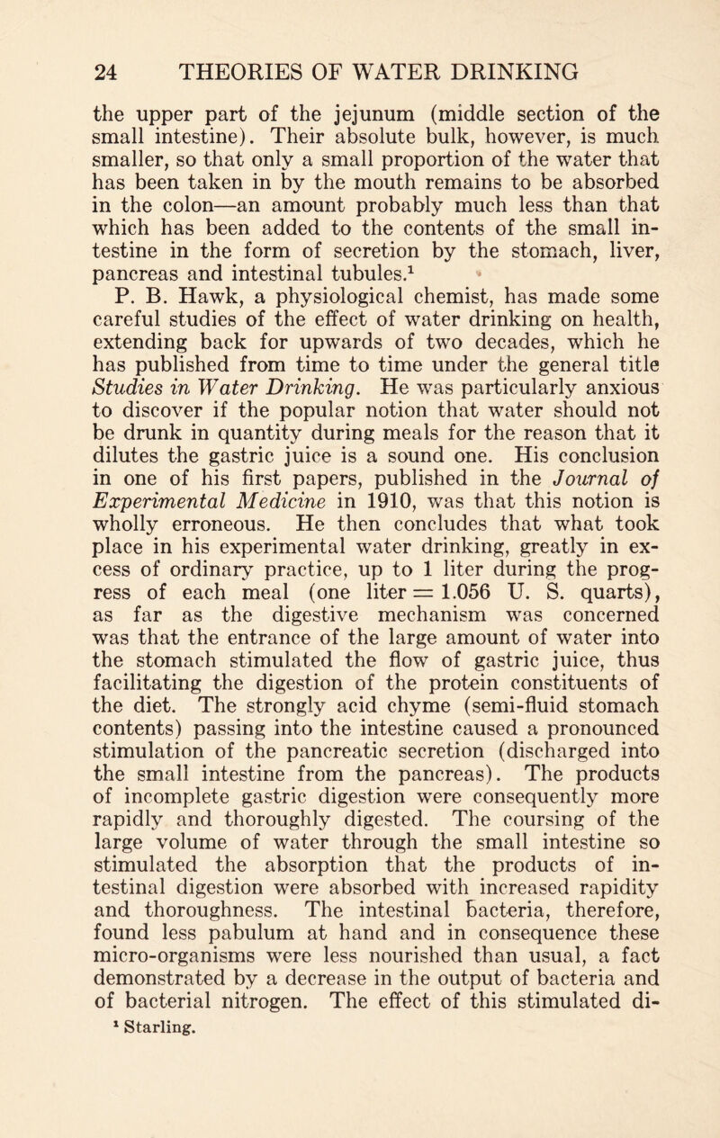 the upper part of the jejunum (middle section of the small intestine). Their absolute bulk, however, is much smaller, so that only a small proportion of the water that has been taken in by the mouth remains to be absorbed in the colon—an amount probably much less than that which has been added to the contents of the small in¬ testine in the form of secretion by the stomach, liver, pancreas and intestinal tubules.1 P. B. Hawk, a physiological chemist, has made some careful studies of the effect of water drinking on health, extending back for upwards of two decades, which he has published from time to time under the general title Studies in Water Drinking. He was particularly anxious to discover if the popular notion that water should not be drunk in quantity during meals for the reason that it dilutes the gastric juice is a sound one. His conclusion in one of his first papers, published in the Journal of Experimental Medicine in 1910, was that this notion is wholly erroneous. He then concludes that what took place in his experimental water drinking, greatly in ex¬ cess of ordinary practice, up to 1 liter during the prog¬ ress of each meal (one liter = 1.056 U. S. quarts), as far as the digestive mechanism was concerned was that the entrance of the large amount of water into the stomach stimulated the flow of gastric juice, thus facilitating the digestion of the protein constituents of the diet. The strongly acid chyme (semi-fluid stomach contents) passing into the intestine caused a pronounced stimulation of the pancreatic secretion (discharged into the small intestine from the pancreas). The products of incomplete gastric digestion were consequently more rapidly and thoroughly digested. The coursing of the large volume of water through the small intestine so stimulated the absorption that the products of in¬ testinal digestion were absorbed with increased rapidity and thoroughness. The intestinal bacteria, therefore, found less pabulum at hand and in consequence these micro-organisms were less nourished than usual, a fact demonstrated by a decrease in the output of bacteria and of bacterial nitrogen. The effect of this stimulated di-