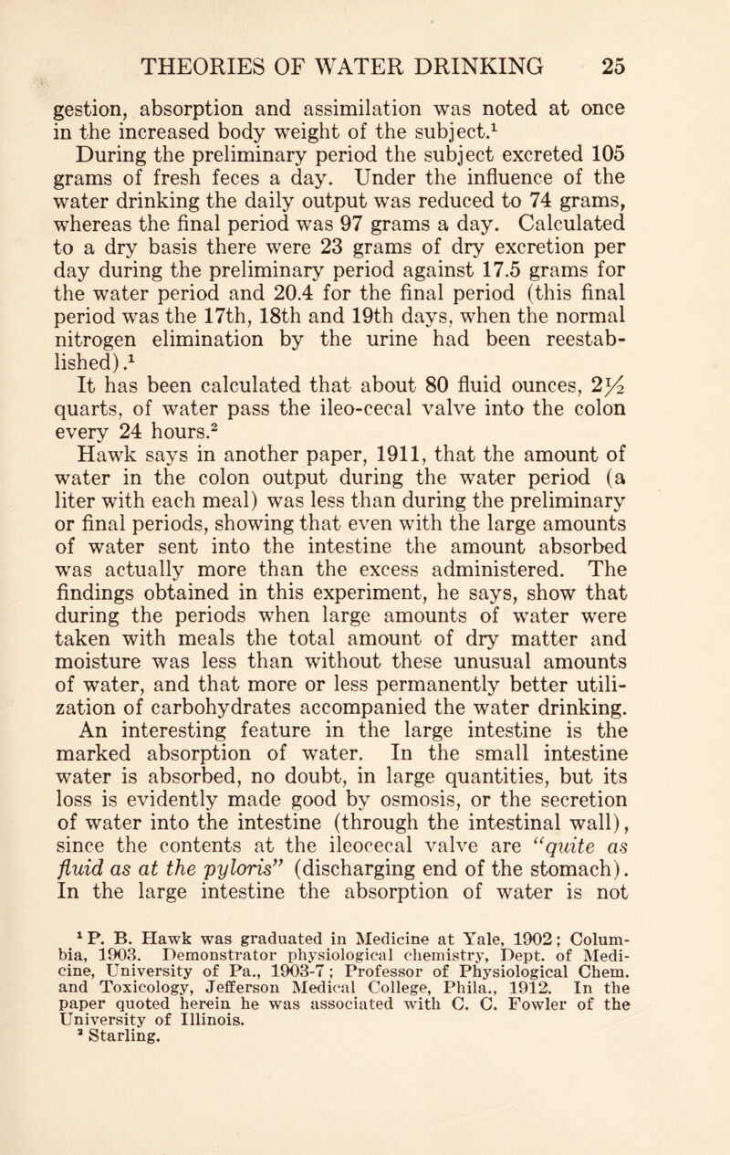 gestion, absorption and assimilation was noted at once in the increased body weight of the subject.1 During the preliminary period the subject excreted 105 grams of fresh feces a day. Under the influence of the water drinking the daily output was reduced to 74 grams, whereas the final period was 97 grams a day. Calculated to a dry basis there were 23 grams of dry excretion per day during the preliminary period against 17.5 grams for the water period and 20.4 for the final period (this final period was the 17th, 18th and 19th days, when the normal nitrogen elimination by the urine had been reestab¬ lished) .1 It has been calculated that about 80 fluid ounces, 2j4 quarts, of water pass the ileo-cecal valve into the colon every 24 hours.2 Hawk says in another paper, 1911, that the amount of water in the colon output during the water period (a liter with each meal) was less than during the preliminary or final periods, showing that even with the large amounts of water sent into the intestine the amount absorbed was actually more than the excess administered. The findings obtained in this experiment, he says, show that during the periods when large amounts of water were taken with meals the total amount of dry matter and moisture was less than without these unusual amounts of water, and that more or less permanently better utili¬ zation of carbohydrates accompanied the water drinking. An interesting feature in the large intestine is the marked absorption of water. In the small intestine water is absorbed, no doubt, in large quantities, but its loss is evidently made good by osmosis, or the secretion of water into the intestine (through the intestinal wall), since the contents at the ileocecal valve are “quite as fluid as at the pyloris” (discharging end of the stomach). In the large intestine the absorption of water is not XP. B. Hawk was graduated in Medicine at Yale, 1902; Colum¬ bia, 1903. Demonstrator physiological chemistry, Dept, of Medi¬ cine, University of Pa., 1903-7 ; Professor of Physiological Chem. and Toxicology, Jefferson Medical College, Phila., 1912. In the paper quoted herein he was associated with C. C. Fowler of the University of Illinois. 2 Starling.