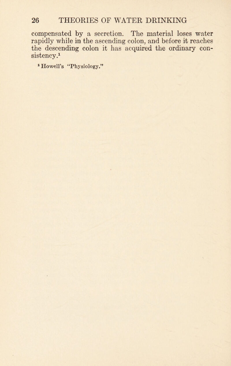 compensated by a secretion. The material loses water rapidly while in the ascending colon, and before it reaches the descending colon it has acquired the ordinary con¬ sistency.1 1 Howell’s “Physiology.”