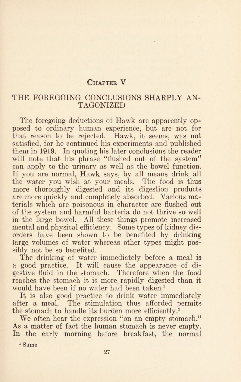 THE FOREGOING CONCLUSIONS SHARPLY AN¬ TAGONIZED The foregoing deductions of Hawk are apparently op¬ posed to ordinary human experience, but are not for that reason to be rejected. Hawk, it seems, was not satisfied, for he continued his experiments and published them in 1919. In quoting his later conclusions the reader will note that his phrase “flushed out of the system’* can apply to the urinary as well as the bowel function. If you are normal, Hawk says, by all means drink all the wTater you wish at your meals. The food is thus more thoroughly digested and its digestion products are more quickly and completely absorbed. Various ma¬ terials which are poisonous in character are flushed out of the system and harmful bacteria do not thrive so well in the large bowel. All these things promote increased mental and physical efficiency. Some types of kidney dis¬ orders have been shown to be benefited by drinking large volumes of water whereas other types might pos¬ sibly not be so benefited. The drinking of water immediately before a meal is a good practice. It will cause the appearance of di¬ gestive fluid in the stomach. Therefore when the food reaches the stomach it is more rapidly digested than it would have been if no water had been taken.1 It is also good practice to drink water immediately after a meal. The stimulation thus afforded permits the stomach to handle its burden more efficiently.1 We often hear the expression “on an empty stomach.” As a matter of fact the human stomach is never empty. In the early morning before breakfast, the normal 1 Same-
