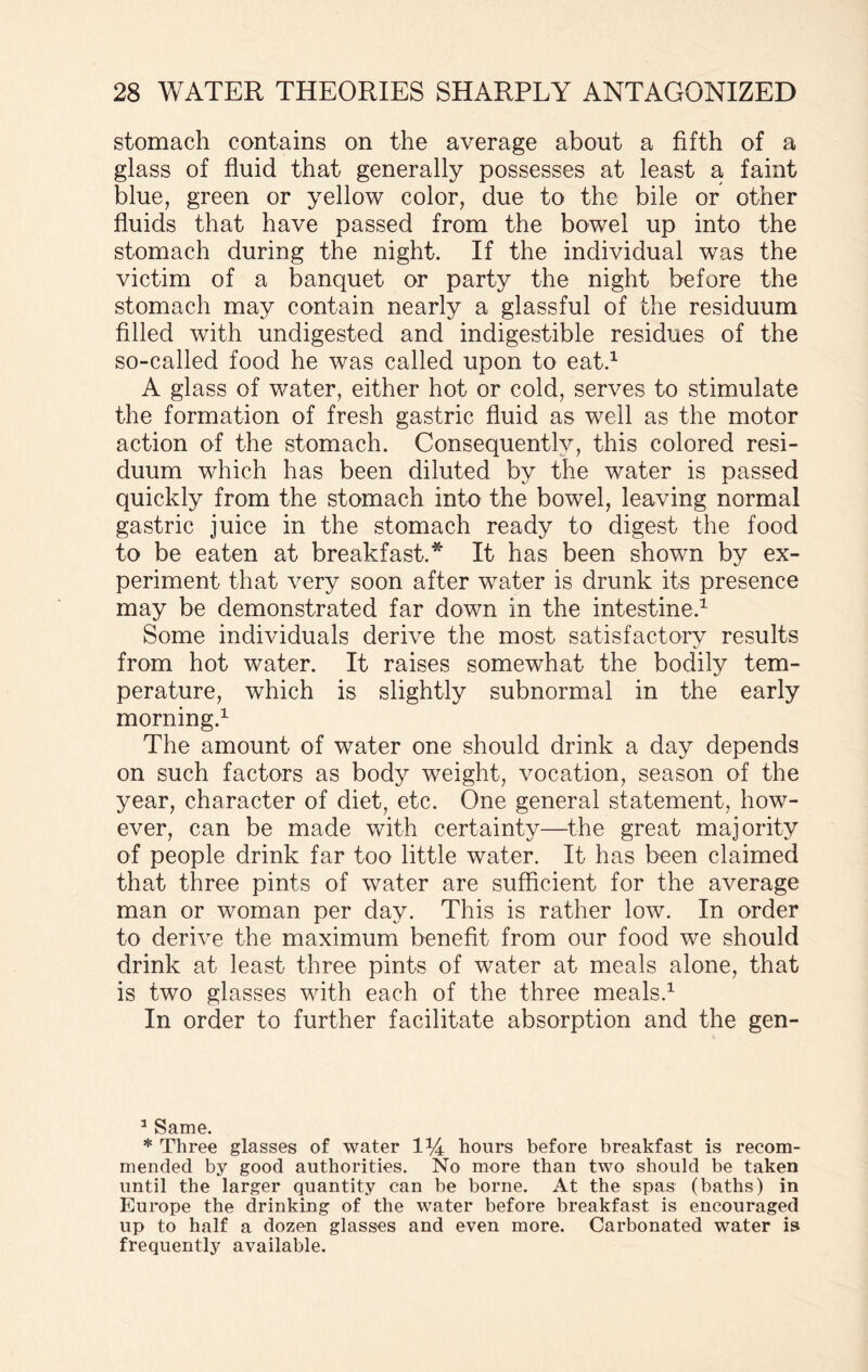 stomach contains on the average about a fifth of a glass of fluid that generally possesses at least a faint blue, green or yellow color, due to the bile or other fluids that have passed from the bowel up into the stomach during the night. If the individual was the victim of a banquet or party the night before the stomach may contain nearly a glassful of the residuum filled with undigested and indigestible residues of the so-called food he was called upon to eat.1 A glass of water, either hot or cold, serves to stimulate the formation of fresh gastric fluid as well as the motor action of the stomach. Consequently, this colored resi¬ duum which has been diluted by the water is passed quickly from the stomach into the bowel, leaving normal gastric juice in the stomach ready to digest the food to be eaten at breakfast.* It has been shown by ex¬ periment that very soon after water is drunk its presence may be demonstrated far down in the intestine.1 Some individuals derive the most satisfactory results from hot water. It raises somewhat the bodily tem¬ perature, which is slightly subnormal in the early morning.1 The amount of water one should drink a day depends on such factors as body weight, vocation, season of the year, character of diet, etc. One general statement, how¬ ever, can be made with certainty—the great majority of people drink far too little water. It has been claimed that three pints of water are sufficient for the average man or woman per day. This is rather low. In order to derive the maximum benefit from our food we should drink at least three pints of water at meals alone, that is two glasses with each of the three meals.1 In order to further facilitate absorption and the gen- 1 Same. * Three glasses of water lti hours before breakfast is recom¬ mended by good authorities. No more than two should be taken until the larger quantity can be borne. At the spas (baths) in Europe the drinking of the water before breakfast is encouraged up to half a dozen glasses and even more. Carbonated water is frequently available.