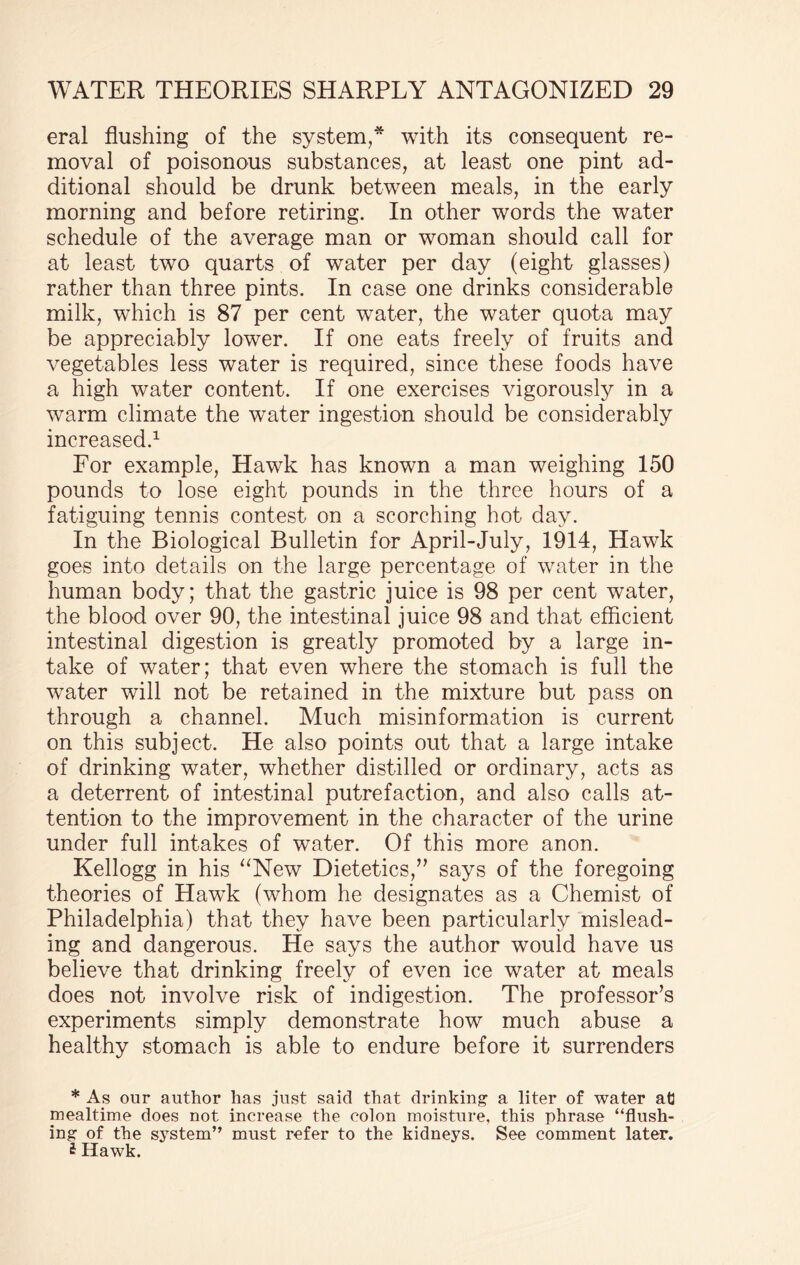 eral flushing of the system,* with its consequent re¬ moval of poisonous substances, at least one pint ad¬ ditional should be drunk between meals, in the early morning and before retiring. In other words the water schedule of the average man or woman should call for at least two quarts of water per day (eight glasses) rather than three pints. In case one drinks considerable milk, which is 87 per cent water, the water quota may be appreciably lower. If one eats freely of fruits and vegetables less water is required, since these foods have a high water content. If one exercises vigorously in a warm climate the water ingestion should be considerably increased.1 For example, Hawk has known a man weighing 150 pounds to lose eight pounds in the three hours of a fatiguing tennis contest on a scorching hot day. In the Biological Bulletin for April-July, 1914, Hawk goes into details on the large percentage of water in the human body; that the gastric juice is 98 per cent water, the blood over 90, the intestinal juice 98 and that efficient intestinal digestion is greatly promoted by a large in¬ take of water; that even where the stomach is full the water will not be retained in the mixture but pass on through a channel. Much misinformation is current on this subject. He also points out that a large intake of drinking water, whether distilled or ordinary, acts as a deterrent of intestinal putrefaction, and also calls at¬ tention to the improvement in the character of the urine under full intakes of water. Of this more anon. Kellogg in his “New Dietetics,” says of the foregoing theories of Hawk (whom he designates as a Chemist of Philadelphia) that they have been particularly mislead¬ ing and dangerous. He says the author would have us believe that drinking freely of even ice water at meals does not involve risk of indigestion. The professor’s experiments simply demonstrate how much abuse a healthy stomach is able to endure before it surrenders * As our author has just said that drinking a liter of water at] mealtime does not increase the colon moisture, this phrase “flush¬ ing of the system” must refer to the kidneys. See comment later. i Hawk.