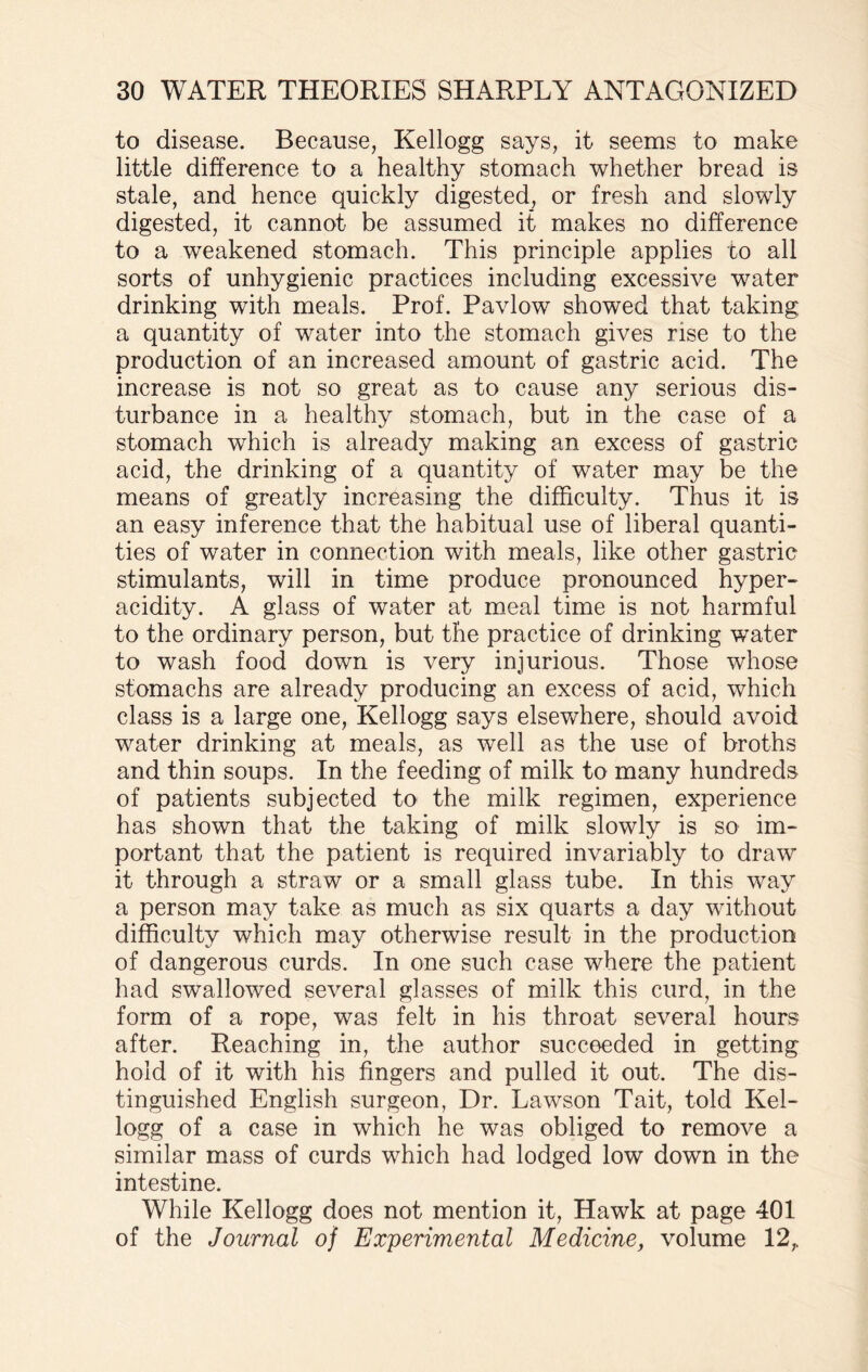 to disease. Because, Kellogg says, it seems to make little difference to a healthy stomach whether bread is stale, and hence quickly digested, or fresh and slowly digested, it cannot be assumed it makes no difference to a weakened stomach. This principle applies to all sorts of unhygienic practices including excessive water drinking with meals. Prof. Pavlow showed that taking a quantity of water into the stomach gives rise to the production of an increased amount of gastric acid. The increase is not so great as to cause any serious dis¬ turbance in a healthy stomach, but in the case of a stomach which is already making an excess of gastric acid, the drinking of a quantity of water may be the means of greatly increasing the difficulty. Thus it is an easy inference that the habitual use of liberal quanti¬ ties of water in connection with meals, like other gastric stimulants, will in time produce pronounced hyper¬ acidity. A glass of water at meal time is not harmful to the ordinary person, but the practice of drinking water to wash food down is very injurious. Those whose stomachs are already producing an excess of acid, which class is a large one, Kellogg says elsewhere, should avoid water drinking at meals, as well as the use of broths and thin soups. In the feeding of milk to many hundreds of patients subjected to the milk regimen, experience has shown that the taking of milk slowly is so im¬ portant that the patient is required invariably to draw it through a straw or a small glass tube. In this way a person may take as much as six quarts a day without difficulty which may otherwise result in the production of dangerous curds. In one such case where the patient had swallowed several glasses of milk this curd, in the form of a rope, was felt in his throat several hours after. Reaching in, the author succeeded in getting hold of it with his fingers and pulled it out. The dis¬ tinguished English surgeon, Dr. Lawson Tait, told Kel¬ logg of a case in which he was obliged to remove a similar mass of curds which had lodged low down in the intestine. While Kellogg does not mention it, Hawk at page 401 of the Journal of Experimental Medicine, volume 12,.