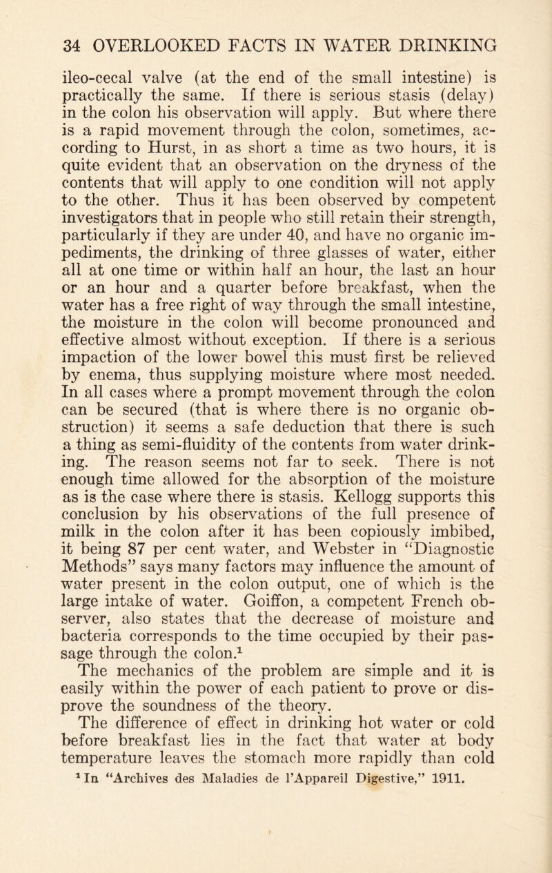 ileo-cecal valve (at the end of the small intestine) is practically the same. If there is serious stasis (delay) in the colon his observation will apply. But where there is a rapid movement through the colon, sometimes, ac¬ cording to Hurst, in as short a time as two hours, it is quite evident that an observation on the dryness of the contents that will apply to one condition will not apply to the other. Thus it has been observed by competent investigators that in people who still retain their strength, particularly if they are under 40, and have no organic im¬ pediments, the drinking of three glasses of water, either all at one time or within half an hour, the last an hour or an hour and a quarter before breakfast, when the water has a free right of way through the small intestine, the moisture in the colon will become pronounced and effective almost without exception. If there is a serious impaction of the lower bowel this must first be relieved by enema, thus supplying moisture where most needed. In all cases where a prompt movement through the colon can be secured (that is where there is no organic ob¬ struction) it seems a safe deduction that there is such a thing as semi-fluidity of the contents from water drink¬ ing. The reason seems not far to seek. There is not enough time allowed for the absorption of the moisture as is the case where there is stasis. Kellogg supports this conclusion by his observations of the full presence of milk in the colon after it has been copiously imbibed, it being 87 per cent water, and Webster in “Diagnostic Methods” says many factors may influence the amount of water present in the colon output, one of which is the large intake of water. Goiffon, a competent French ob¬ server, also states that the decrease of moisture and bacteria corresponds to the time occupied by their pas¬ sage through the colon.1 The mechanics of the problem are simple and it is easily within the power of each patient to prove or dis¬ prove the soundness of the theory. The difference of effect in drinking hot water or cold before breakfast lies in the fact that water at body temperature leaves the stomach more rapidly than cold 1 In “Archives des Maladies de l’Appareil Digestive,” 1911.