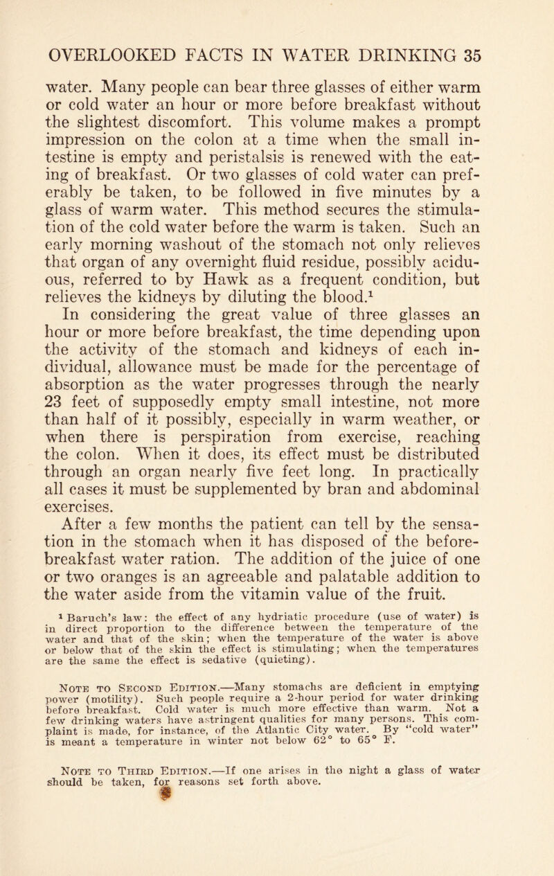 water. Many people can bear three glasses of either warm or cold water an hour or more before breakfast without the slightest discomfort. This volume makes a prompt impression on the colon at a time when the small in¬ testine is empty and peristalsis is renewed with the eat¬ ing of breakfast. Or two glasses of cold water can pref¬ erably be taken, to be followed in five minutes by a glass of warm water. This method secures the stimula¬ tion of the cold water before the warm is taken. Such an early morning washout of the stomach not only relieves that organ of any overnight fluid residue, possibly acidu- ous, referred to by Hawk as a frequent condition, but relieves the kidneys by diluting the blood.1 In considering the great value of three glasses an hour or more before breakfast, the time depending upon the activity of the stomach and kidneys of each in¬ dividual, allowance must be made for the percentage of absorption as the water progresses through the nearly 23 feet of supposedly empty small intestine, not more than half of it possibly, especially in warm weather, or when there is perspiration from exercise, reaching the colon. When it does, its effect must be distributed through an organ nearly five feet long. In practically all cases it must be supplemented by bran and abdominal exercises. After a few months the patient can tell by the sensa¬ tion in the stomach when it has disposed of the before¬ breakfast water ration. The addition of the juice of one or two oranges is an agreeable and palatable addition to the water aside from the vitamin value of the fruit. 1 Baruch’s law: the effect of any hydriatic procedure (use of water) is in direct proportion to the difference between the temperature of ttie water and that of the skin; when the temperature of the water is above or below that of the skin the effect is stimulating; when, the temperatures are the same the effect is sedative (quieting). Note to Second Edition.—Many stomachs are deficient in emptying power (motility). Such people require a 2-hour period for water drinking before breakfast. Cold water is much more effective than warm. _ Not a few drinking waters have astringent qualities for many persons. This com¬ plaint is made, for instance, of the Atlantic City water. By “cold water” is meant a temperature in winter not below 62° to 65° F. Note to Third Edition.—If one arises in the night a glass of water should be taken, for reasons set forth above.
