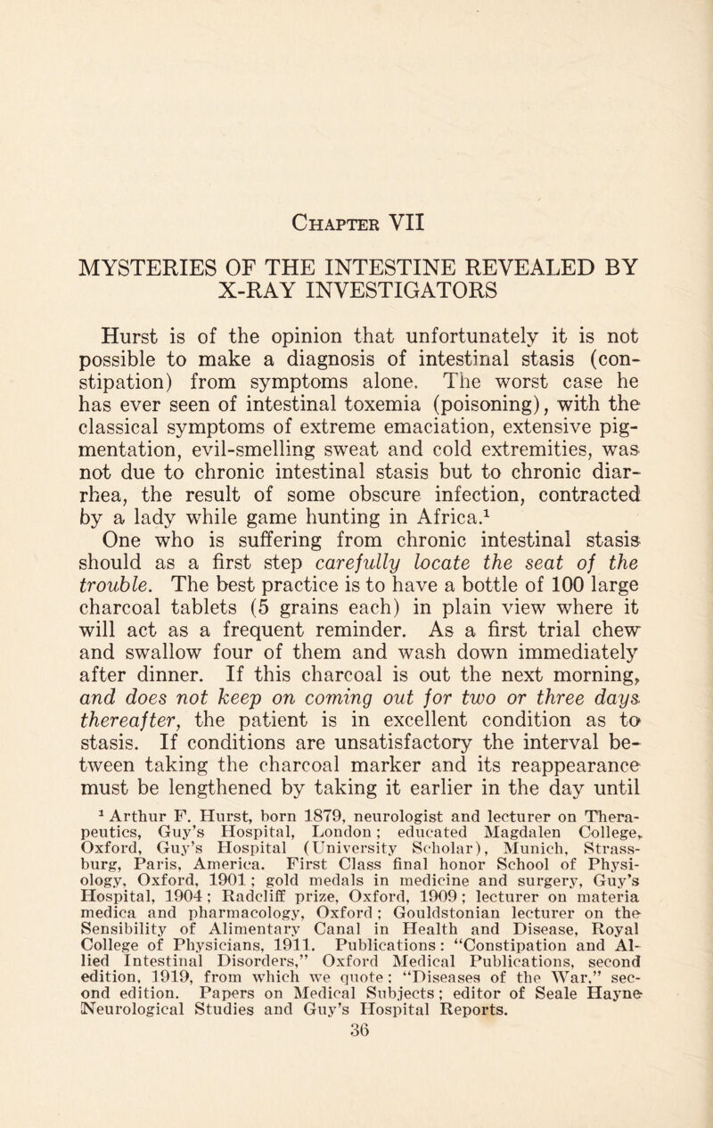 MYSTERIES OF THE INTESTINE REVEALED BY X-RAY INVESTIGATORS Hurst is of the opinion that unfortunately it is not possible to make a diagnosis of intestinal stasis (con¬ stipation) from symptoms alone. The worst case he has ever seen of intestinal toxemia (poisoning), with the classical symptoms of extreme emaciation, extensive pig¬ mentation, evil-smelling sweat and cold extremities, was not due to chronic intestinal stasis but to chronic diar¬ rhea, the result of some obscure infection, contracted by a lady while game hunting in Africa.1 One who is suffering from chronic intestinal stasis should as a first step carefully locate the seat of the trouble. The best practice is to have a bottle of 100 large charcoal tablets (5 grains each) in plain view where it will act as a frequent reminder. As a first trial chew and swallow four of them and wash down immediately after dinner. If this charcoal is out the next morning, and does not keep on coming out for two or three days, thereafter, the patient is in excellent condition as to stasis. If conditions are unsatisfactory the interval be¬ tween taking the charcoal marker and its reappearance must be lengthened by taking it earlier in the day until 1 Arthur F. Hurst, born 1879, neurologist and lecturer on Thera¬ peutics, Guy’s Hospital, London; educated Magdalen College,, Oxford, Guy’s Hospital (University Scholar), Munich, Strass- burg, Paris, America. First Class final honor School of Physi¬ ology, Oxford, 1901; gold medals in medicine and surgery, Guy’s Hospital, 1904; Radcliff prize, Oxford, 1909; lecturer on materia medica and pharmacology, Oxford; Gouldstonian lecturer on the Sensibility of Alimentary Canal in Health and Disease, Royal College of Physicians, 1911. Publications: “Constipation and Al¬ lied Intestinal Disorders,” Oxford Medical Publications, second edition, 1919, from which we quote: “Diseases of the War,” sec¬ ond edition. Papers on Medical Subjects ; editor of Seale Hayne- Neurological Studies and Guy’s Hospital Reports.