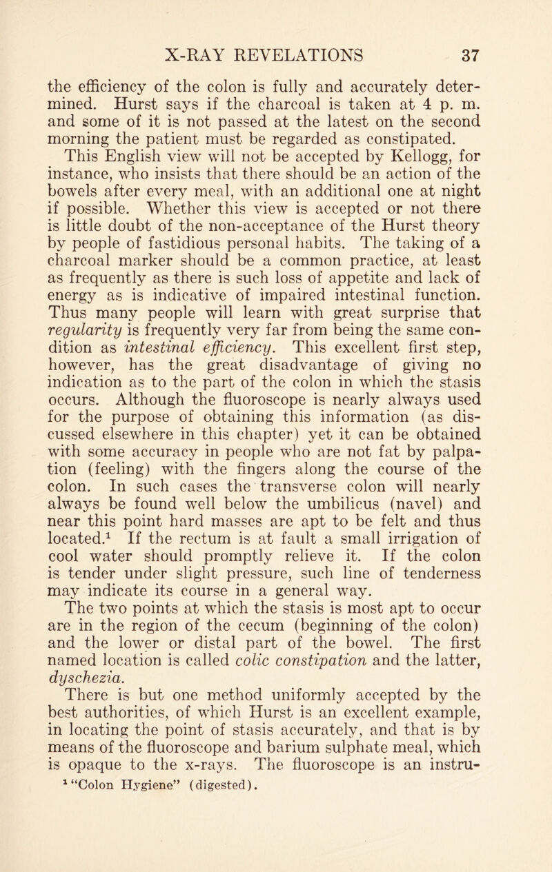 the efficiency of the colon is fully and accurately deter¬ mined. Hurst says if the charcoal is taken at 4 p. m. and some of it is not passed at the latest on the second morning the patient must be regarded as constipated. This English view will not be accepted by Kellogg, for instance, who insists that there should be an action of the bowels after every meal, with an additional one at night if possible. Whether this view is accepted or not there is little doubt of the non-acceptance of the Hurst theory by people of fastidious personal habits. The taking of a charcoal marker should be a common practice, at least as frequently as there is such loss of appetite and lack of energy as is indicative of impaired intestinal function. Thus many people will learn with great surprise that regularity is frequently very far from being the same con¬ dition as intestinal efficiency. This excellent first step, however, has the great disadvantage of giving no indication as to the part of the colon in which the stasis occurs. Although the fluoroscope is nearly always used for the purpose of obtaining this information (as dis¬ cussed elsewhere in this chapter) yet it can be obtained with some accuracy in people who are not fat by palpa¬ tion (feeling) with the fingers along the course of the colon. In such cases the transverse colon will nearly always be found well below the umbilicus (navel) and near this point hard masses are apt to be felt and thus located.1 If the rectum is at fault a small irrigation of cool water should promptly relieve it. If the colon is tender under slight pressure, such line of tenderness may indicate its course in a general way. The two points at which the stasis is most apt to occur are in the region of the cecum (beginning of the colon) and the lower or distal part of the bowel. The first named location is called colic constipation and the latter, dyschezia. There is but one method uniformly accepted by the best authorities, of which Hurst is an excellent example, in locating the point of stasis accurately, and that is by means of the fluoroscope and barium sulphate meal, which is opaque to the x-rays. The fluoroscope is an instru- 1 “Colon Hygiene” (digested).