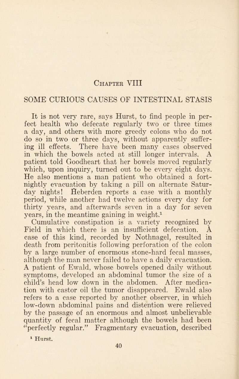 SOME CURIOUS CAUSES OF INTESTINAL STASIS It is not very rare, says Hurst, to find people in per¬ fect health who defecate regularly two or three times a day, and others with more greedy colons who do not do so in two or three days, without apparently suffer¬ ing ill effects. There have been many cases observed in which the bowels acted at still longer intervals. A patient told Goodheart that her bowels moved regularly which, upon inquiry, turned out to be every eight days. He also mentions a man patient who obtained a fort¬ nightly evacuation by taking a pill on alternate Satur¬ day nights! Heberden reports a case with a monthly period, while another had twelve actions every day for thirty years, and afterwards seven in a day for seven years, in the meantime gaining in weight.1 Cumulative constipation is a variety recognized by Field in which there is an insufficient defecation. A case of this kind, recorded by Nothnagel, resulted in death from peritonitis following perforation of the colon by a large number of enormous stone-hard fecal masses, although the man never failed to have a daily evacuation. A patient of Ewald, whose bowels opened daily without symptoms, developed an abdominal tumor the size of a child’s head low down in the abdomen. After medica¬ tion with castor oil the tumor disappeared. Ewald also refers to a case reported by another observer, in which low-down abdominal pains and distention were relieved by the passage of an enormous and almost unbelievable quantity of fecal matter although the bowels had been “perfectly regular.” Fragmentary evacuation, described 1 Hurst.