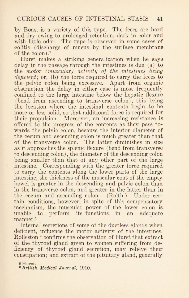 by Boas, is a variety of this type. The feces are hard and dry owing to prolonged retention, dark in color and with little odor. The type is observed in some cases of colitis (discharge of mucus by the surface membrane of the colon).1 Hurst makes a striking generalization when he says delay in the passage through the intestines is due (a) to the motor (muscular) activity of the intestines being deficient; or, (b) the force required to carry the feces to the pelvic colon being excessive. Apart from organic obstruction the delay in either case is most frequently confined to the large intestine below the hepatic flexure (bend from ascending to transverse colon), this being the location where the intestinal contents begin to be more or less solid, so that additional force is required for their propulsion. Moreover, an increasing resistance is offered to the progress of the contents as they pass to¬ wards the pelvic colon, because the interior diameter of the cecum and ascending colon is much greater than that of the transverse colon. The latter diminishes in size as it approaches the splenic flexure (bend from transverse to descending colon), the diameter of the descending colon being smaller than that of any other part of the large intestine. Corresponding with the greater force required to carry the contents along the lower parts of the large intestine, the thickness of the muscular coat of the empty bowel is greater in the descending and pelvic colon than in the transverse colon, and greater in the latter than in the cecum and ascending colon. (Roith.) Linder cer¬ tain conditions, however, in spite of this compensatory mechanism, the muscular power of the lower colon is unable to perform its functions in an adequate manner.1 Internal secretions of some of the ductless glands when deficient, influence the motor activity of the intestines. Rolleston 2 confirms the observation of Hurst that extract of the thyroid gland given to women suffering from de¬ ficiency of thyroid gland secretion, may relieve their constipation; and extract of the pituitary gland, generally £ Hurst. 2 British Medical Journal, 1910.