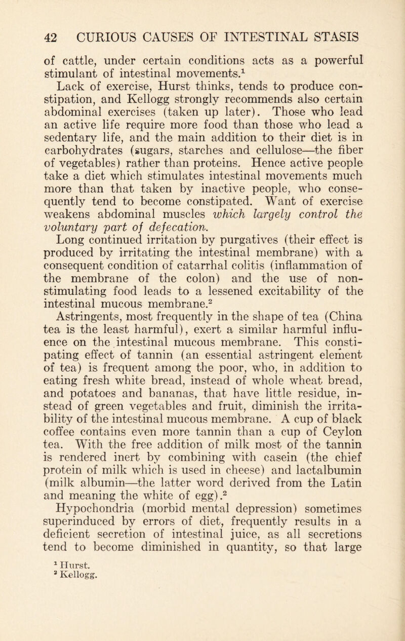 of cattle, under certain conditions acts as a powerful stimulant of intestinal movements.1 Lack of exercise, Hurst thinks, tends to produce con¬ stipation, and Kellogg strongly recommends also certain abdominal exercises (taken up later). Those who lead an active life require more food than those who lead a sedentary life, and the main addition to their diet is in carbohydrates (sugars, starches and cellulose—the fiber of vegetables) rather than proteins. Hence active people take a diet which stimulates intestinal movements much more than that taken by inactive people, who conse¬ quently tend to become constipated. Want of exercise weakens abdominal muscles which largely control the voluntary part of defecation. Long continued irritation by purgatives (their effect is produced by irritating the intestinal membrane) with a consequent condition of catarrhal colitis (inflammation of the membrane of the colon) and the use of non¬ stimulating food leads to a lessened excitability of the intestinal mucous membrane.2 Astringents, most frequently in the shape of tea (China tea is the least harmful), exert a similar harmful influ¬ ence on the intestinal mucous membrane. This consti¬ pating effect of tannin (an essential astringent element of tea) is frequent among the poor, who, in addition to eating fresh white bread, instead of whole wheat bread, and potatoes and bananas, that have little residue, in¬ stead of green vegetables and fruit, diminish the irrita¬ bility of the intestinal mucous membrane. A cup of black coffee contains even more tannin than a cup of Ceylon tea. With the free addition of milk most of the tannin is rendered inert by combining with casein (the chief protein of milk which is used in cheese) and lactalbumin (milk albumin—the latter word derived from the Latin and meaning the white of egg).2 Hypochondria (morbid mental depression) sometimes superinduced by errors of diet, frequently results in a deficient secretion of intestinal juice, as all secretions tend to become diminished in quantity, so that large 1 Hurst. 2 Kellogg.