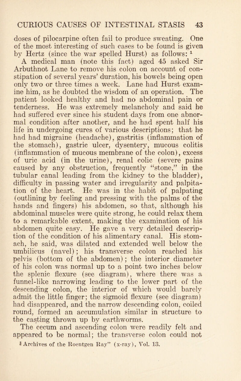 doses of pilocarpine often fail to produce sweating. One of the most interesting of such cases to be found is given by Hertz (since the war spelled Hurst) as follows: 1 A medical man (note this fact) aged 45 asked Sir Arbuthnot Lane to remove his colon on account of con¬ stipation of several years’ duration, his bowels being open only two or three times a week. Lane had Hurst exam¬ ine him, as he doubted the wisdom of an operation. The patient looked healthy and had no abdominal pain or tenderness. He was extremely melancholy and said he had suffered ever since his student days from one abnor¬ mal condition after another, and he had spent half his life in undergoing cures of various descriptions; that he had had migraine (headache), gastritis (inflammation of the stomach), gastric ulcer, dysentery, mucous colitis (inflammation of mucous membrane of the colon), excess of uric acid (in the urine), renal colic (severe pains caused by any obstruction, frequently “stone,” in the tubular canal leading from the kidney to the bladder), difficulty in passing water and irregularity and palpita¬ tion of the heart. He was in the habit of palpating (outlining by feeling and pressing with the palms of the hands and fingers) his abdomen, so that, although his abdominal muscles were quite strong, he could relax them to a remarkable extent, making the examination of his abdomen quite easy. He gave a very detailed descrip¬ tion of the condition of his alimentary canal. His stom¬ ach, he said, was dilated and extended well below the umbilicus (navel); his transverse colon reached his pelvis (bottom of the abdomen); the interior diameter of his colon was normal up to a point two inches below the splenic flexure (see diagram), where there was a funnel-like narrowing leading to the lower part of the descending colon, the interior of which would barely admit the little finger; the sigmoid flexure (see diagram) had disappeared, and the narrow descending colon, coiled round, formed an accumulation similar in structure to the casting thrown up by earthworms. The cecum and ascending colon were readily felt and appeared to be normal; the transverse colon could not 2 Archives of the Roentgen Ray” (x-ray), Vol. 13.