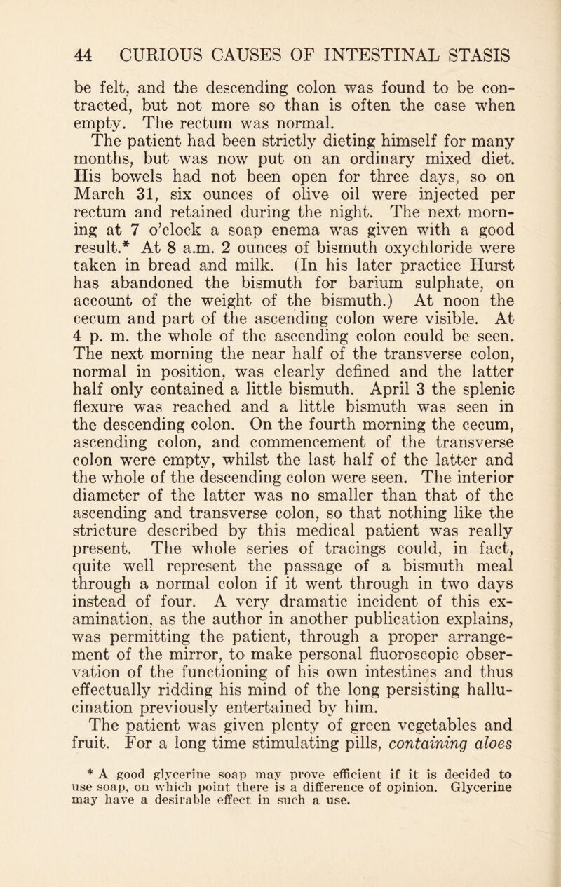 be felt, and the descending colon was found to be con¬ tracted, but not more so than is often the case when empty. The rectum was normal. The patient had been strictly dieting himself for many months, but was now put on an ordinary mixed diet. His bowels had not been open for three days, so on March 31, six ounces of olive oil were injected per rectum and retained during the night. The next morn¬ ing at 7 o’clock a soap enema was given with a good result.* At 8 a.m. 2 ounces of bismuth oxychloride were taken in bread and milk. (In his later practice Hurst has abandoned the bismuth for barium sulphate, on account of the weight of the bismuth.) At noon the cecum and part of the ascending colon were visible. At 4 p. m. the whole of the ascending colon could be seen. The next morning the near half of the transverse colon, normal in position, was clearly defined and the latter half only contained a little bismuth. April 3 the splenic flexure was reached and a little bismuth was seen in the descending colon. On the fourth morning the cecum, ascending colon, and commencement of the transverse colon were empty, whilst the last half of the latter and the whole of the descending colon were seen. The interior diameter of the latter was no smaller than that of the ascending and transverse colon, so that nothing like the stricture described by this medical patient was really present. The whole series of tracings could, in fact, quite well represent the passage of a bismuth meal through a normal colon if it went through in two days instead of four. A very dramatic incident of this ex¬ amination, as the author in another publication explains, was permitting the patient, through a proper arrange¬ ment of the mirror, to make personal fluoroscopic obser¬ vation of the functioning of his own intestines and thus effectually ridding his mind of the long persisting hallu¬ cination previously entertained by him. The patient was given plenty of green vegetables and fruit. For a long time stimulating pills, containing aloes * A good glycerine soap may prove efficient if it is decided to use soap, on which point there is a difference of opinion. Glycerine may have a desirable effect in such a use.