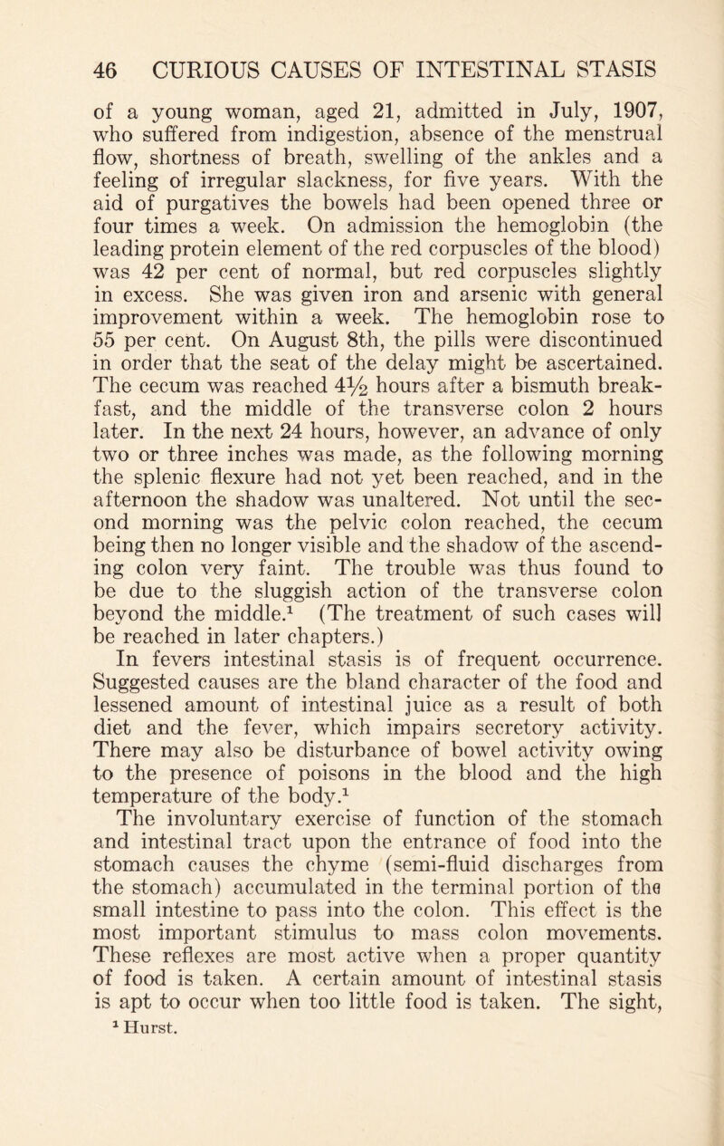 of a young woman, aged 21, admitted in July, 1907, who suffered from indigestion, absence of the menstrual flow, shortness of breath, swelling of the ankles and a feeling of irregular slackness, for five years. With the aid of purgatives the bowels had been opened three or four times a week. On admission the hemoglobin (the leading protein element of the red corpuscles of the blood) was 42 per cent of normal, but red corpuscles slightly in excess. She was given iron and arsenic with general improvement within a week. The hemoglobin rose to 55 per cent. On August 8th, the pills were discontinued in order that the seat of the delay might be ascertained. The cecum was reached 4% hours after a bismuth break¬ fast, and the middle of the transverse colon 2 hours later. In the next 24 hours, however, an advance of only two or three inches was made, as the following morning the splenic flexure had not yet been reached, and in the afternoon the shadow was unaltered. Not until the sec¬ ond morning was the pelvic colon reached, the cecum being then no longer visible and the shadow of the ascend¬ ing colon very faint. The trouble was thus found to be due to the sluggish action of the transverse colon beyond the middle.1 (The treatment of such cases will be reached in later chapters.) In fevers intestinal stasis is of frequent occurrence. Suggested causes are the bland character of the food and lessened amount of intestinal juice as a result of both diet and the fever, which impairs secretory activity. There may also be disturbance of bowel activity owing to the presence of poisons in the blood and the high temperature of the body.1 The involuntary exercise of function of the stomach and intestinal tract upon the entrance of food into the stomach causes the chyme (semi-fluid discharges from the stomach) accumulated in the terminal portion of the small intestine to pass into the colon. This effect is the most important stimulus to mass colon movements. These reflexes are most active when a proper quantity of food is taken. A certain amount of intestinal stasis is apt to occur when too little food is taken. The sight,