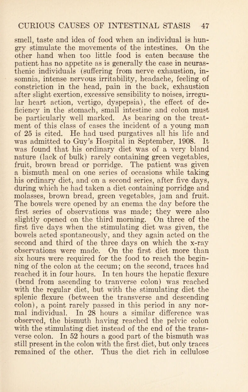 smell, taste and idea of food when an individual is hun¬ gry stimulate the movements of the intestines. On the other hand when too little food is eaten because the patient has no appetite as is generally the case in neuras¬ thenic individuals (suffering from nerve exhaustion, in¬ somnia, intense nervous irritability, headache, feeling of constriction in the head, pain in the back, exhaustion after slight exertion, excessive sensibility to noises, irregu¬ lar heart action, vertigo, dyspepsia), the effect of de¬ ficiency in the stomach, small intestine and colon must be particularly well marked. As bearing on the treat¬ ment of this class of cases the incident of a young man of 25 is cited. He had used purgatives all his life and was admitted to Guy’s Hospital in September, 1908. It was found that his ordinary diet was of a very bland nature (lack of bulk) rarely containing green vegetables, fruit, brown bread or porridge. The patient was given a bismuth meal on one series of occasions while taking his ordinary diet, and on a second series, after five days, during which he had taken a diet containing porridge and molasses, brown bread, green vegetables, jam and fruit. The bowels were opened by an enema the day before the first series of observations was made; they wTere also slightly opened on the third morning. On three of the first five days when the stimulating diet was given, the bowels acted spontaneously, and they again acted on the second and third of the three days on which the x-ray observations were made. On the first diet more than six hours were required for the food to reach the begin¬ ning of the colon at the cecum; on the second, traces had reached it in four hours. In ten hours the hepatic flexure (bend from ascending to tranverse colon) was reached with the regular diet, but with the stimulating diet the splenic flexure (between the transverse and descending colon), a point rarely passed in this period in any nor¬ mal individual. In 28 hours a similar difference was observed, the bismuth having reached the pelvic colon with the stimulating diet instead of the end of the trans¬ verse colon. In 52 hours a good part of the bismuth was still present in the colon with the first diet, but only traces remained of the other. Thus the diet rich in cellulose