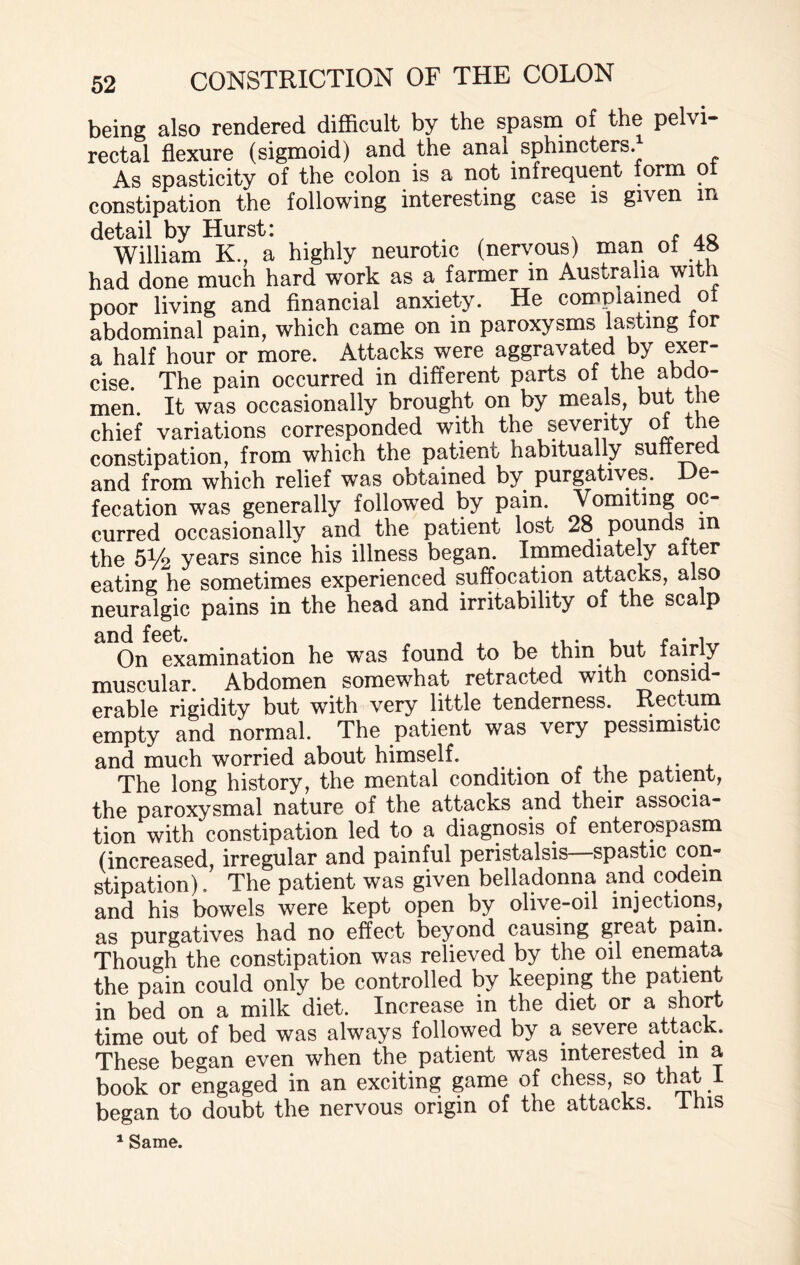 being also rendered difficult by the spasm of the pelvi¬ rectal flexure (sigmoid) and the anal sphincters.* As spasticity of the colon is a not infrequent form o constipation the following interesting case is given m detail by Hurst: William K, a highly neurotic (nervous) man of 4S had done much hard work as a farmer in Australia wit poor living and financial anxiety. He complained of abdominal pain, which came on in paroxysms lasting lor a half hour or more. Attacks were aggravated by exer¬ cise. The pain occurred in different parts of the abdo¬ men. It was occasionally brought on by meals, but the chief variations corresponded with the severity of t e constipation, from which the patient habitually suffered and from which relief was obtained by purgatives. De¬ fecation was generally followed by pain. Vomiting oc¬ curred occasionally and the patient lost 28 pounds in the 51/2 years since his illness began. Immediately after eating he sometimes experienced suffocation attacks, also neuralgic pains in the head and irritability of the scalp On examination he muscular. Abdomen somewhat retracted with consid¬ erable rigidity but with very little tenderness. Rectum empty and normal. The patient was very pessimistic and much worried about himself. . The long history, the mental condition of the patient, the paroxysmal nature of the attacks and their associa¬ tion with constipation led to a diagnosis of enterospasm (increased, irregular and painful peristalsis—spastic con¬ stipation) . The patient was given belladonna and codein and his bowels were kept open by olive-oil injections, as purgatives had no effect beyond causing great pam. Though the constipation was relieved by the oil enemata the pain could only be controlled by keeping the patient in bed on a milk diet. Increase in the diet or a short time out of bed was always followed by a severe attack. These began even when the patient was interested in a book or engaged in an exciting game of chess, so that I began to doubt the nervous origin of the attacks. I his