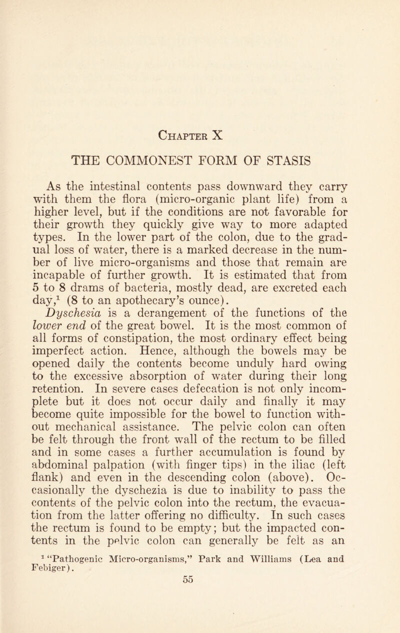 THE COMMONEST FORM OF STASIS As the intestinal contents pass downward they carry ■with them the flora (micro-organic plant life) from a higher level, but if the conditions are not favorable for their growth they quickly give way to more adapted types. In the lower part of the colon, due to the grad¬ ual loss of water, there is a marked decrease in the num¬ ber of live micro-organisms and those that remain are incapable of further growth. It is estimated that from 5 to 8 drams of bacteria, mostly dead, are excreted each day,1 (8 to an apothecary’s ounce). Dyschesia is a derangement of the functions of the lower end of the great bowel. It is the most common of all forms of constipation, the most ordinary effect being imperfect action. Hence, although the bowels may be opened daily the contents become unduly hard owing to the excessive absorption of water during their long retention. In severe cases defecation is not only incom¬ plete but it does not occur daily and finally it may become quite impossible for the bowel to function with¬ out mechanical assistance. The pelvic colon can often be felt through the front wall of the rectum to be filled and in some cases a further accumulation is found by abdominal palpation (with finger tips) in the iliac (left flank) and even in the descending colon (above). Oc¬ casionally the dyschezia is due to inability to pass the contents of the pelvic colon into the rectum, the evacua¬ tion from the latter offering no difficulty. In such cases the rectum is found to be empty; but the impacted con¬ tents in the pp.lvic colon can generally be felt as an. 1 “Pathogenic Micro-organisms,” Park and Williams (Lea and Febiger).