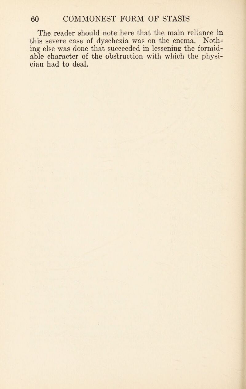 The reader should note here that the main reliance in this severe case of dyschezia was on the enema. Noth¬ ing else was done that succeeded in lessening the formid¬ able character of the obstruction with which the physi¬ cian had to deal.