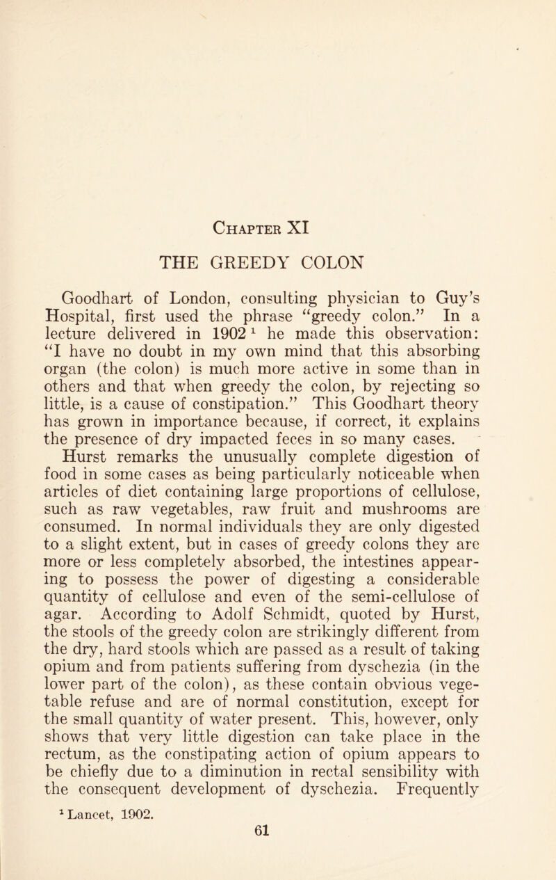 THE GREEDY COLON Goodhart of London, consulting physician to Guy’s Hospital, first used the phrase “greedy colon.” In a lecture delivered in 19021 he made this observation: “I have no doubt in my own mind that this absorbing organ (the colon) is much more active in some than in others and that when greedy the colon, by rejecting so little, is a cause of constipation.” This Goodhart theory has grown in importance because, if correct, it explains the presence of dry impacted feces in so many cases. Hurst remarks the unusually complete digestion of food in some cases as being particularly noticeable when articles of diet containing large proportions of cellulose, such as raw vegetables, raw fruit and mushrooms are consumed. In normal individuals they are only digested to a slight extent, but in cases of greedy colons they are more or less completely absorbed, the intestines appear¬ ing to possess the power of digesting a considerable quantity of cellulose and even of the semi-cellulose of agar. According to Adolf Schmidt, quoted by Hurst, the stools of the greedy colon are strikingly different from the dry, hard stools which are passed as a result of taking opium and from patients suffering from dyschezia (in the lower part of the colon), as these contain obvious vege¬ table refuse and are of normal constitution, except for the small quantity of water present. This, however, only shows that very little digestion can take place in the rectum, as the constipating action of opium appears to be chiefly due to a diminution in rectal sensibility with the consequent development of dyschezia. Frequently 1 Lancet, 1902.