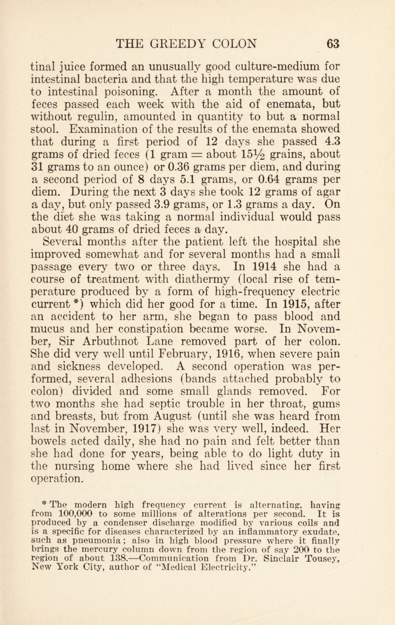tinal juice formed an unusually good culture-medium for intestinal bacteria and that the high temperature was due to intestinal poisoning. After a month the amount of feces passed each week with the aid of enemata, but without regulin, amounted in quantity to but a normal stool. Examination of the results of the enemata showed that during a first period of 12 days she passed 4.3 grams of dried feces (1 gram = about 15% grains, about 31 grams to an ounce) or 0.36 grams per diem, and during a second period of 8 days 5.1 grams, or 0.64 grams per diem. During the next 3 days she took 12 grams of agar a day, but only passed 3.9 grams, or 1.3 grams a day. On the diet she was taking a normal individual would pass about 40 grams of dried feces a day. Several months after the patient left the hospital she improved somewhat and for several months had a small passage every two or three days. In 1914 she had a course of treatment with diathermy (local rise of tem¬ perature produced by a form of high-frequency electric current*) which did her good for a time. In 1915, after an accident to her arm, she began to pass blood and mucus and her constipation became worse. In Novem¬ ber, Sir Arbuthnot Lane removed part of her colon. She did very well until February, 1916, when severe pain and sickness developed. A second operation was per¬ formed, several adhesions (bands attached probably to colon) divided and some small glands removed. For two months she had septic trouble in her throat, gums and breasts, but from August (until she was heard from last in November, 1917) she was very well, indeed. Her bowels acted daily, she had no pain and felt better than she had done for years, being able to do light duty in the nursing home where she had lived since her first operation. * The modern high frequency current is alternating, having from 100,000 to some millions of alterations per second. It is produced by a condenser discharge modified by various coils and is a specific for diseases characterized by an inflammatory exudate, such as pneumonia; also in high blood pressure where it finally brings the mercury column down from the region of say 200 to the region of about 138.—Communication from Dr. Sinclair Tousey, New York City, author of “Medical Electricity.”